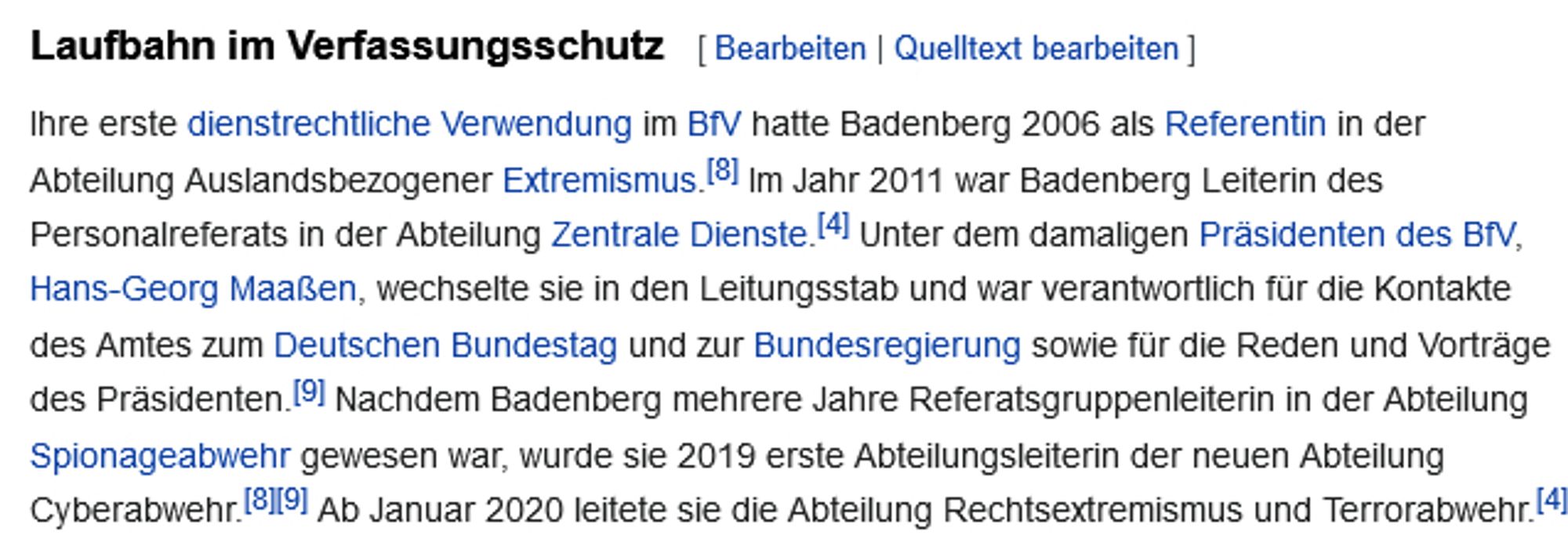 Laufbahn im Verfassungsschutz

Ihre erste dienstrechtliche Verwendung im BfV hatte Badenberg 2006 als Referentin in der Abteilung Auslandsbezogener Extremismus.[8] Im Jahr 2011 war Badenberg Leiterin des Personalreferats in der Abteilung Zentrale Dienste.[4] Unter dem damaligen Präsidenten des BfV, Hans-Georg Maaßen, wechselte sie in den Leitungsstab und war verantwortlich für die Kontakte des Amtes zum Deutschen Bundestag und zur Bundesregierung sowie für die Reden und Vorträge des Präsidenten.[9] Nachdem Badenberg mehrere Jahre Referatsgruppenleiterin in der Abteilung Spionageabwehr gewesen war, wurde sie 2019 erste Abteilungsleiterin der neuen Abteilung Cyberabwehr.[8][9] Ab Januar 2020 leitete sie die Abteilung Rechtsextremismus und Terrorabwehr.[4]