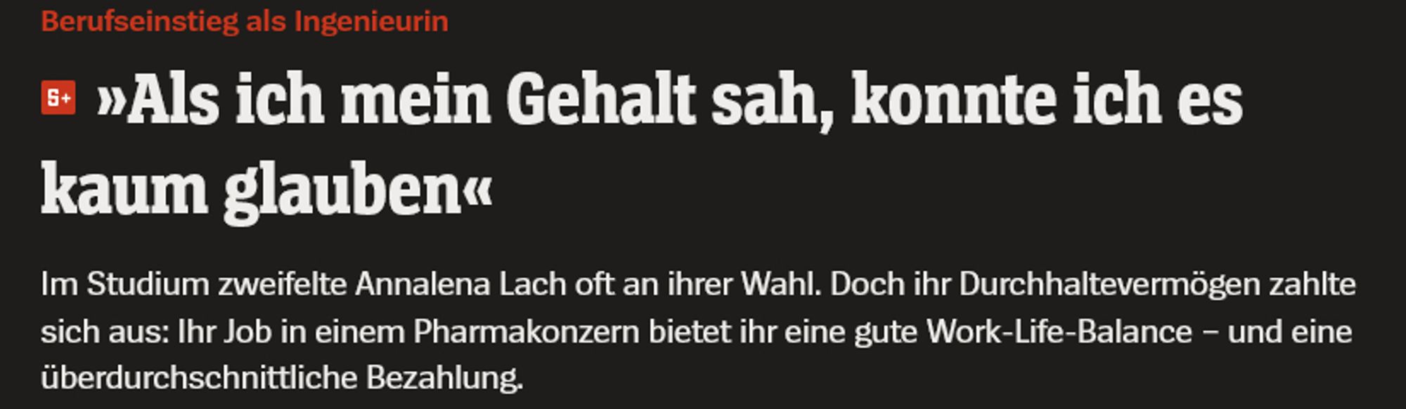 Berufseinstieg als Ingenieurin
»Als ich mein Gehalt sah, konnte ich es kaum glauben«
Im Studium zweifelte Annalena Lach oft an ihrer Wahl. Doch ihr Durchhaltevermögen zahlte sich aus: Ihr Job in einem Pharmakonzern bietet ihr eine gute Work-Life-Balance – und eine überdurchschnittliche Bezahlung.