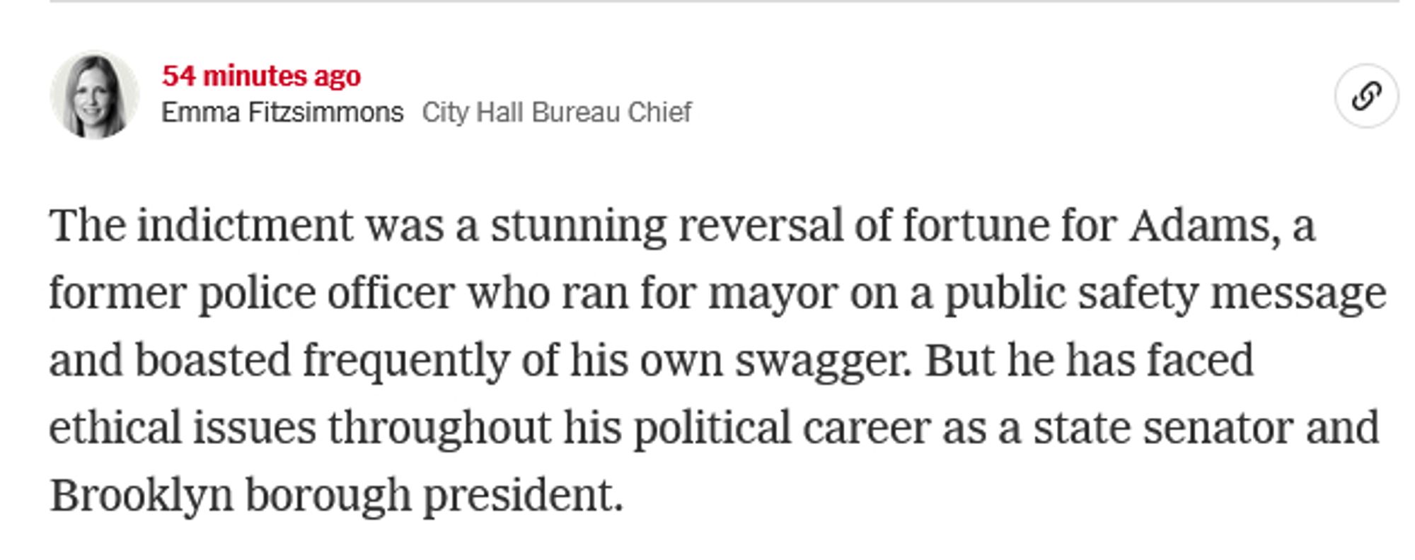 Emma Fitzsimmons
Sept. 25, 2024, 9:32 p.m. ET54 minutes ago

Emma FitzsimmonsCity Hall Bureau Chief
The indictment was a stunning reversal of fortune for Adams, a former police officer who ran for mayor on a public safety message and boasted frequently of his own swagger. But he has faced ethical issues throughout his political career as a state senator and Brooklyn borough president.