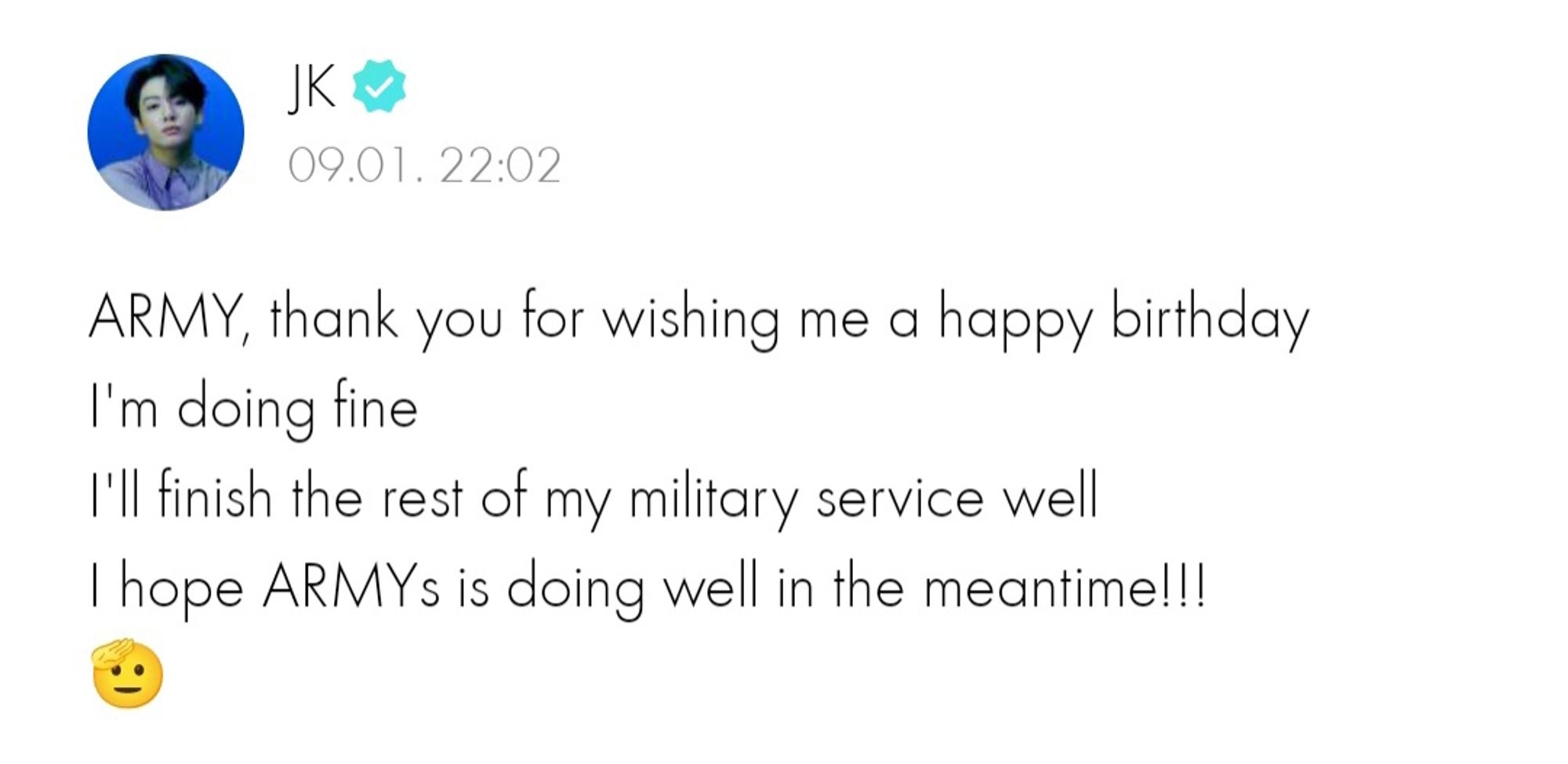 A screenshot of JK's weverse birthday post, translated to English

ARMY, thank you for wishing me a happy birthday
I'm doing fine
I'll finish the rest of my military service well
I hope ARMYs is doing well in the meantime!!!
🫡