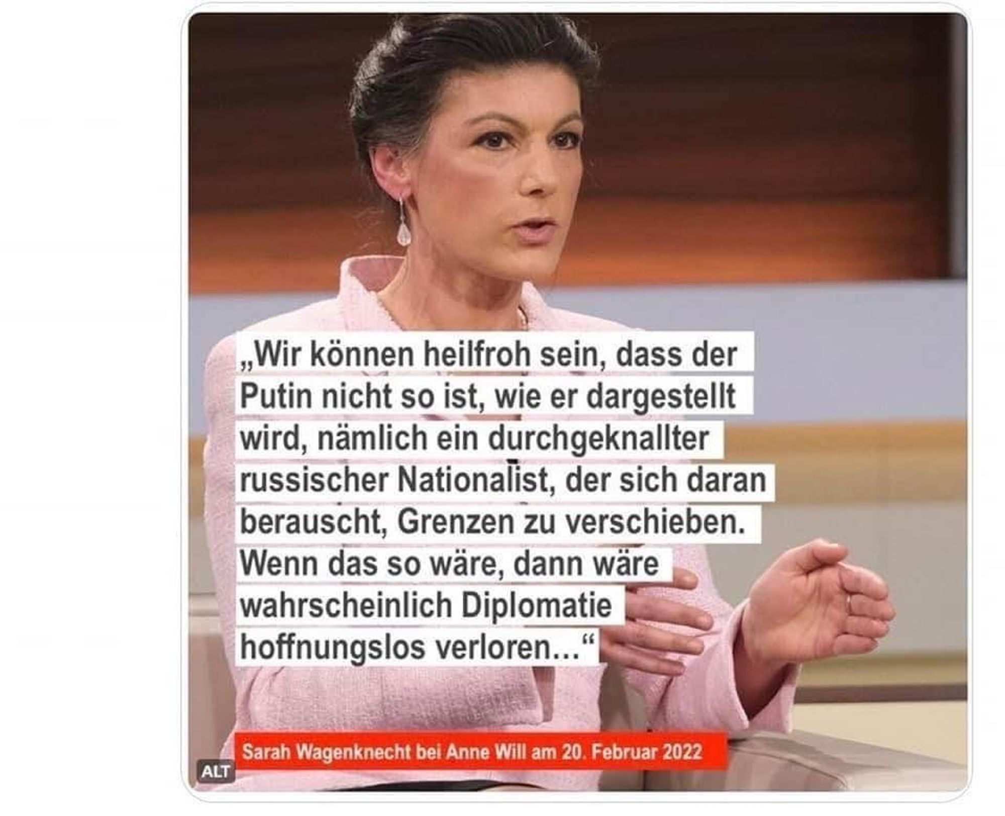 Sahra Wagenknecht (Februar 2022): „Wir können heilfroh sein, dass der Putin nicht so ist, wie er dargestellt wird: ein durchgeknallter russischer Nationalist, der sich daran berauscht, Grenzen zu verschieben. Wenn das so wäre, dann wäre wahrscheinlich Diplomatie hoffnungslos verloren."