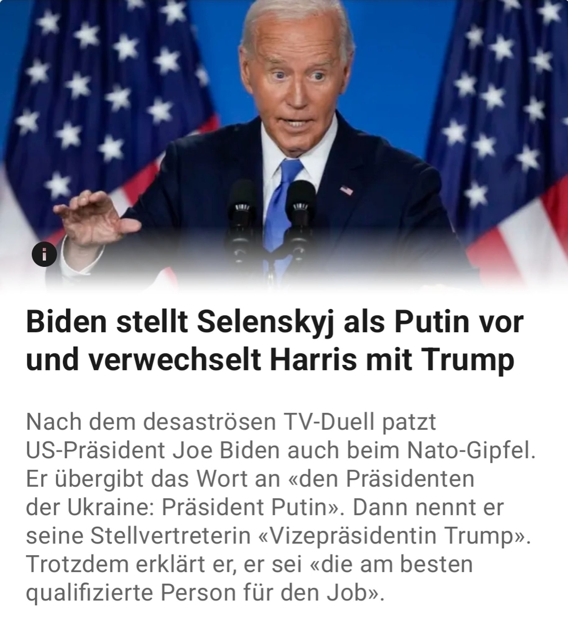 Joe Biden passiert der schlimmstmögliche Versprecher. Es ist der letzte große Programmpunkt des US-Präsidenten mit seinen ausländischen Kollegen beim Nato-Gipfel in Washington: ein gemeinsamer Auftritt mit ihnen und dem ukrainischen Präsidenten Wolodymyr Selenskyj. Mithilfe eines Teleprompters hat Biden gerade eine kurze Ansprache erfolgreich über die Bühne gebracht und will nur noch Selenskyj das Pult überlassen, da sagt der 81-Jährige diesen Satz: «Nun übergebe ich das Wort an den Präsidenten der Ukraine, der ebenso viel Mut wie Entschlossenheit besitzt. Meine Damen und Herren: Präsident Putin.» Ausgerechnet. 
[...]
Er verwechselt den Namen seiner Stellvertreterin Kamala Harris mit dem seines republikanischen Herausforderers und Erzrivalen Donald Trump. Ausgerechnet.