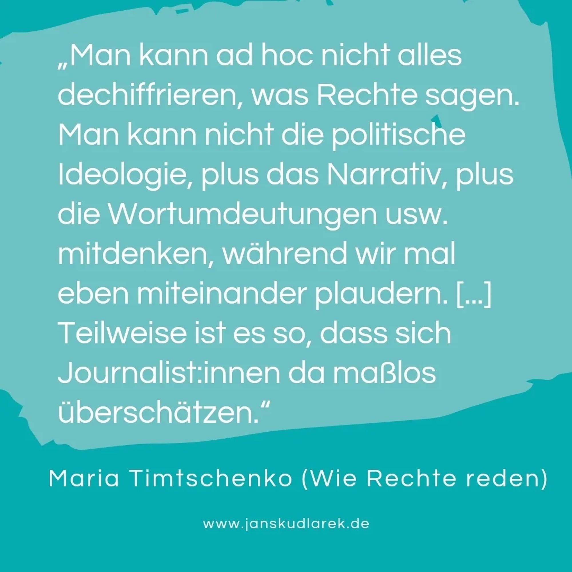 „Man kann ad hoc nicht alles dechiffrieren, was Rechte sagen. Man kann nicht die politische Ideologie, plus das Narrativ, plus die Wortumdeutungen usw. mitdenken, während wir mal eben miteinander plaudern. [...] Teilweise ist es so, dass sich Journalist:innen da maßlos überschätzen.“