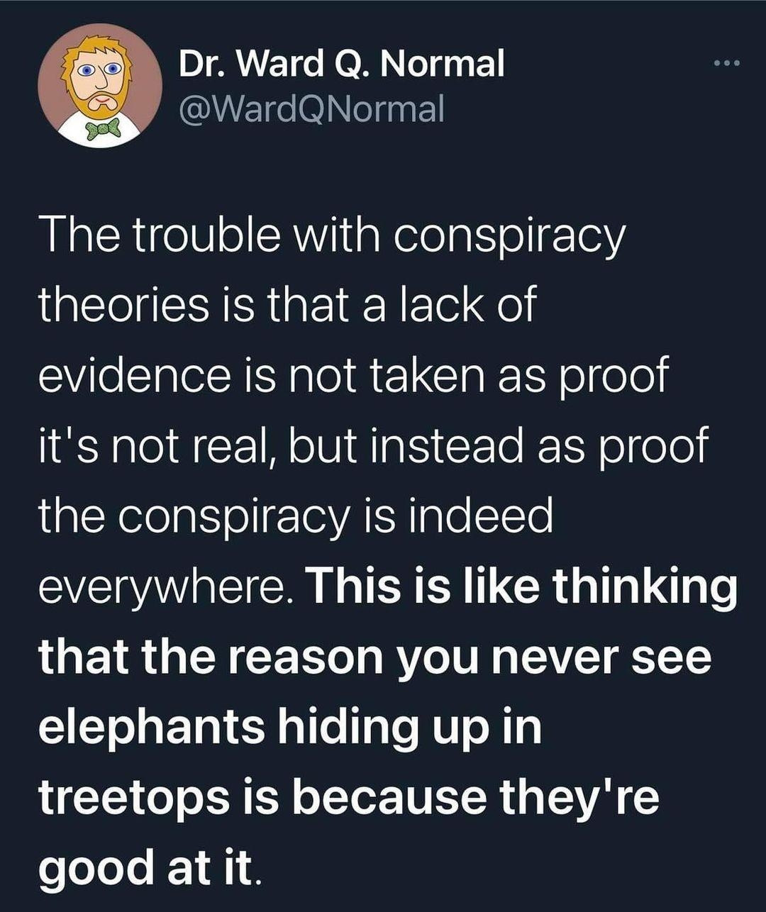 Tweet: Dr Ward Q. Normal
@wardqnormal

"The trouble with conspiracy theories is that a lack of evidence is not taken as proof it's not real, but instead as proof the conspiracy is indeed everywhere. This is like thinking that the reason you never see elephants hiding up in treetops is because they're good at it."