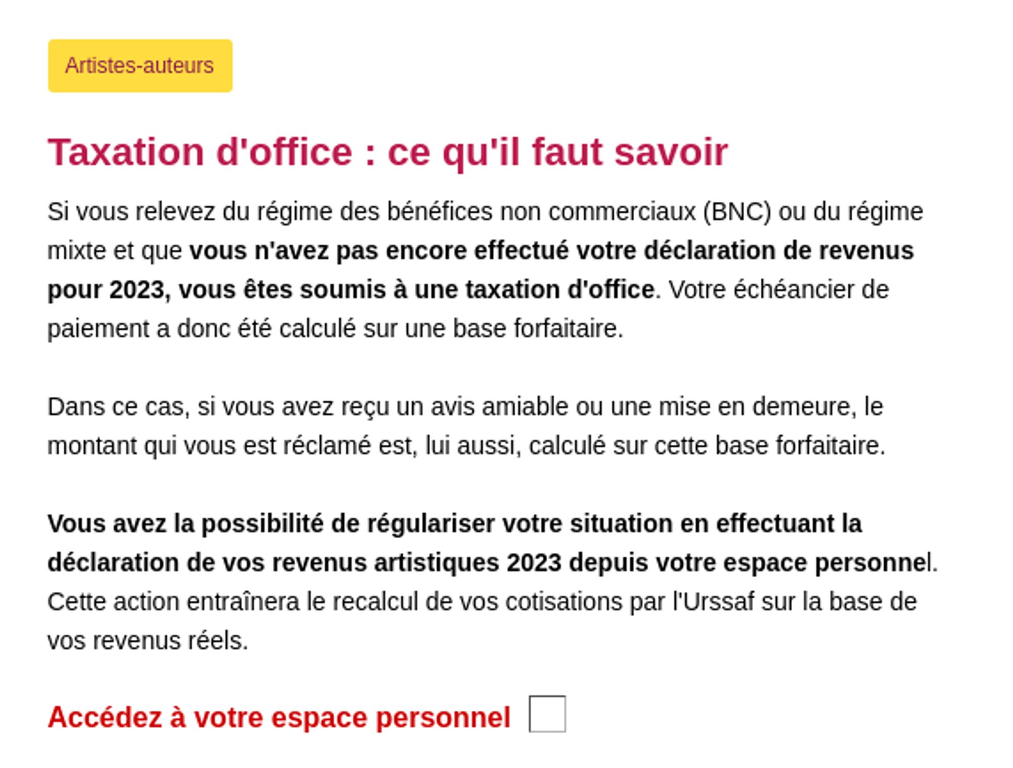 Artistes-auteurs
Taxation d'office : ce qu'il faut savoir
Si vous relevez du régime des bénéfices non commerciaux (BNC) ou du régime mixte et que vous n'avez pas encore effectué votre déclaration de revenus pour 2023, vous êtes soumis à une taxation d'office. Votre échéancier de paiement a donc été calculé sur une base forfaitaire.

Dans ce cas, si vous avez reçu un avis amiable ou une mise en demeure, le montant qui vous est réclamé est, lui aussi, calculé sur cette base forfaitaire.

Vous avez la possibilité de régulariser votre situation en effectuant la déclaration de vos revenus artistiques 2023 depuis votre espace personnel. Cette action entraînera le recalcul de vos cotisations par l'Urssaf sur la base de vos revenus réels.