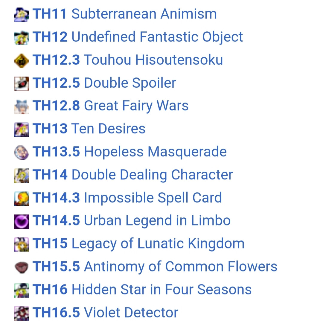 screenshot from touhou wiki. it reads:

TH11 Subterranean Animism
TH12 Undefined Fantastic Object
TH12.3 Touhou Hisoutensoku
TH12.5 Double Spoiler
TH12.8 Great Fairy Wars
TH13 Ten Desires
TH13.5 Hopeless Masquerade
TH14 Double Dealing Character
TH14.3 Impossible Spell Card
TH14.5 Urban Legend in Limbo
TH15 Legacy of Lunatic Kingdom
TH15.5 Antinomy of Common Flowers
TH16 Hidden Star in Four Seasons
TH16.5 Violet Detector