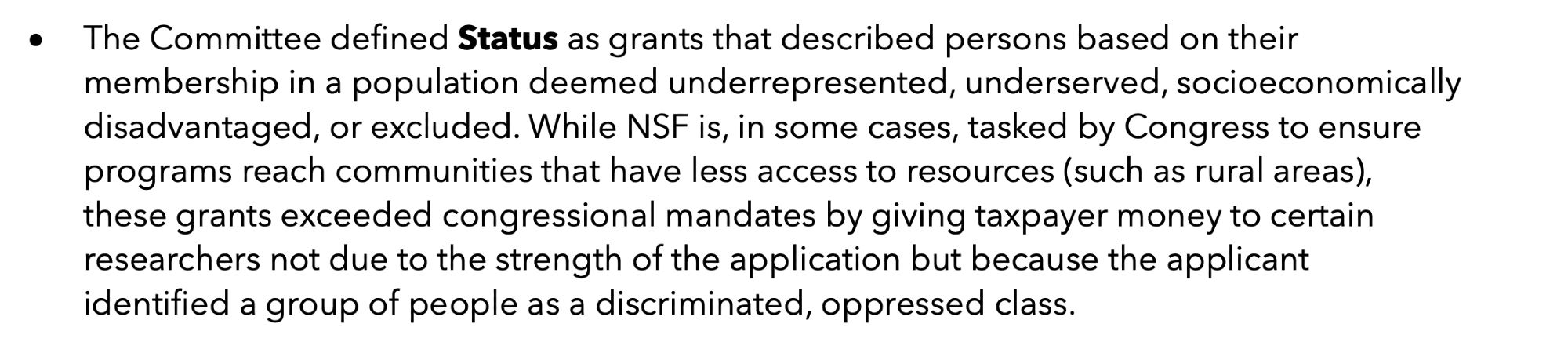 The Committee defined Status as grants that described persons based on their membership in a population deemed underrepresented, underserved, socioeconomically disadvantaged, or excluded. While NSF is, in some cases, tasked by Congress to ensure programs reach communities that have less access to resources (such as rural areas, these grants exceeded congressional mandates by giving taxpayer money to certain researchers not due to the strength of the application but because the applicant identified a group of people as a discriminated, oppressed