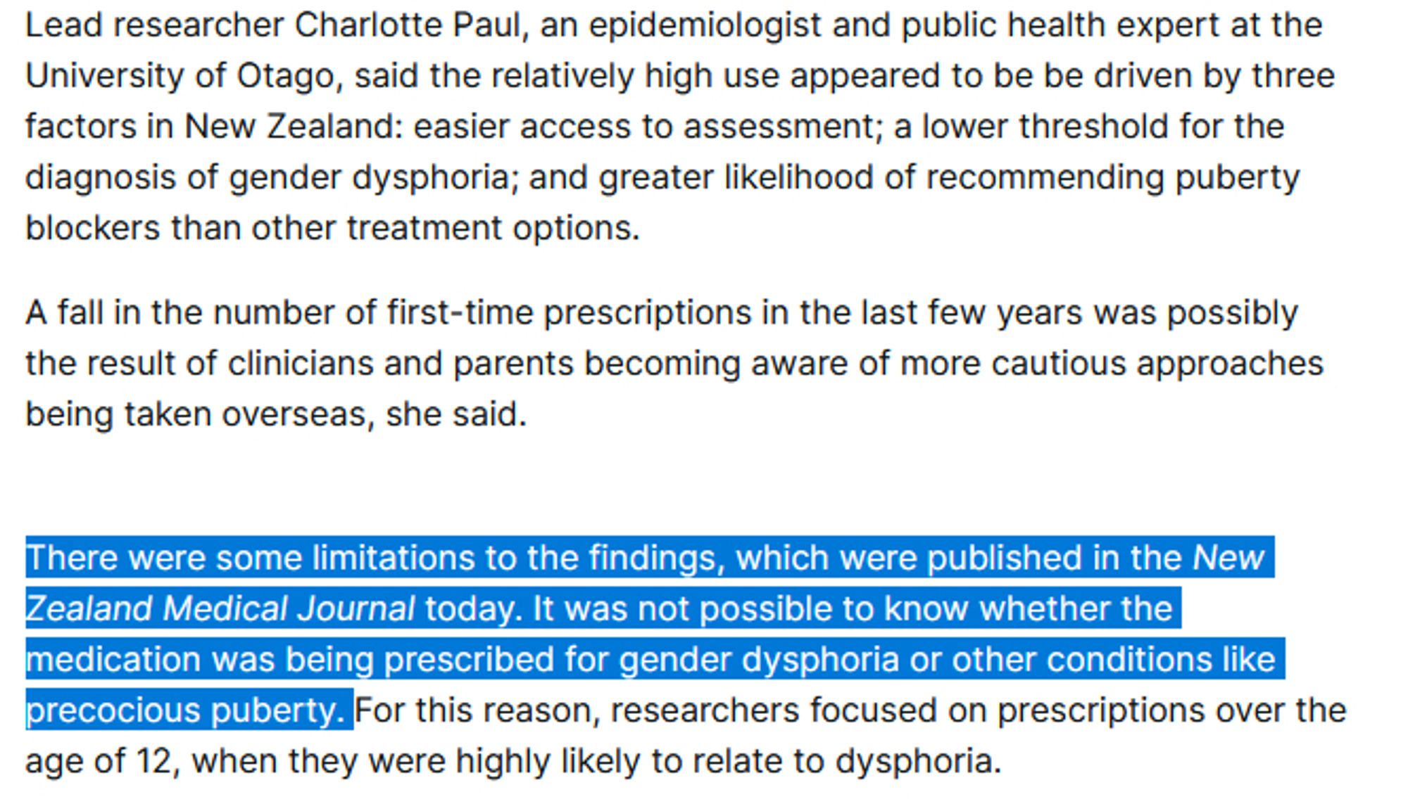 Lead researcher Charlotte Paul, an epidemiologist and public health expert at the University of Otago, said the relatively high use appeared to be be driven by three factors in New Zealand: easier access to assessment; a lower threshold for the diagnosis of gender dysphoria; and greater likelihood of recommending puberty blockers than other treatment options.

A fall in the number of first-time prescriptions in the last few years was possibly the result of clinicians and parents becoming aware of more cautious approaches being taken overseas, she said.

There were some limitations to the findings, which were published in the New Zealand Medical Journal today. It was not possible to know whether the medication was being prescribed for gender dysphoria or other conditions like precocious puberty. For this reason, researchers focused on prescriptions over the age of 12, when they were highly likely to relate to dysphoria.