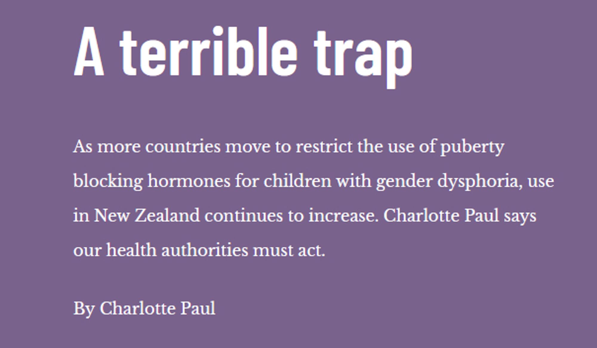 A terrible trap

As more countries move to restrict the use of puberty blocking hormones for children with gender dysphoria, use in New Zealand continues to increase. Charlotte Paul says our health authorities must act.

By Charlotte Paul