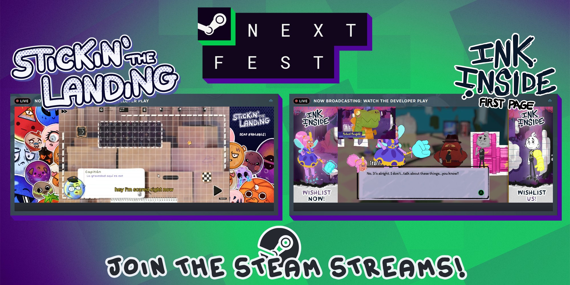 Both Stickin' the Landing and Ink Inside are right now streaming gameplays commented by their developers directly on the Steam pages, celebrating their participation in the Steam Next Fest. 

The image shows screenshots of both games with their respective logos, as well as the text “Join the Steam Streams”.