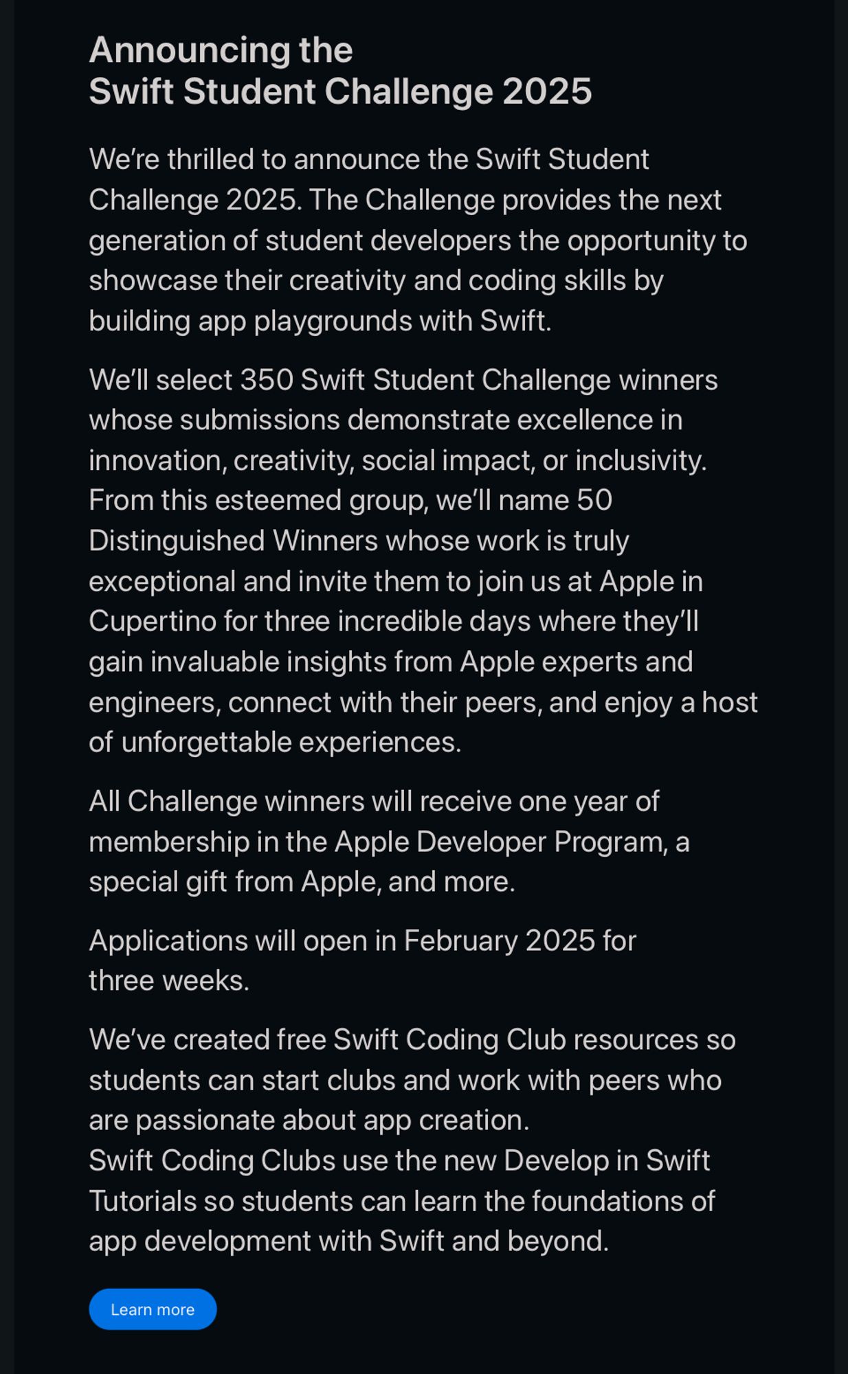 Announcing the Swift Student Challenge 2025
We’re thrilled to announce the Swift Student Challenge 2025. The Challenge provides the next generation of student developers the opportunity to showcase their creativity and coding skills by building app playgrounds with Swift.
We’ll select 350 Swift Student Challenge winners whose submissions demonstrate excellence in innovation, creativity, social impact, or inclusivity. From this esteemed group, we’ll name 50 Distinguished Winners whose work is truly exceptional and invite them to join us at Apple in Cupertino for three incredible days where they’ll gain invaluable insights from Apple experts and engineers, connect with their peers, and enjoy a host of unforgettable experiences.
All Challenge winners will receive one year of membership in the Apple Developer Program, a special gift from Apple, and more.
Applications will open in February 2025 for three weeks.
We’ve created free Swift Coding Club resources so students can start clubs and…