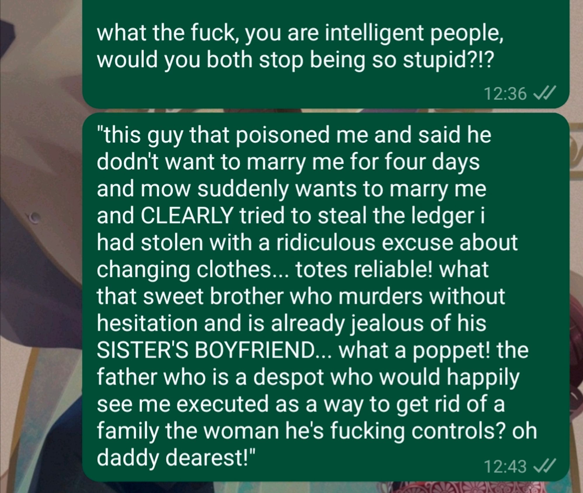 what the fuck, you are intelligent people, would you both stop being so stupid?!?

"this guy that poisoned me and said he dodn't want to marry me for four days and mow suddenly wants to marry me and CLEARLY tried to steal the ledger i had stolen with a ridiculous excuse about changing clothes... totes reliable! what that sweet brother who murders without hesitation and is already jealous of his SISTER'S BOYFRIEND... what a poppet! the father who is a despot who would happily see me executed as a way to get rid of a family the woman he's fucking controls? oh daddy dearest!"

i included the typos caused by furious typing so y'all could get the full experience.