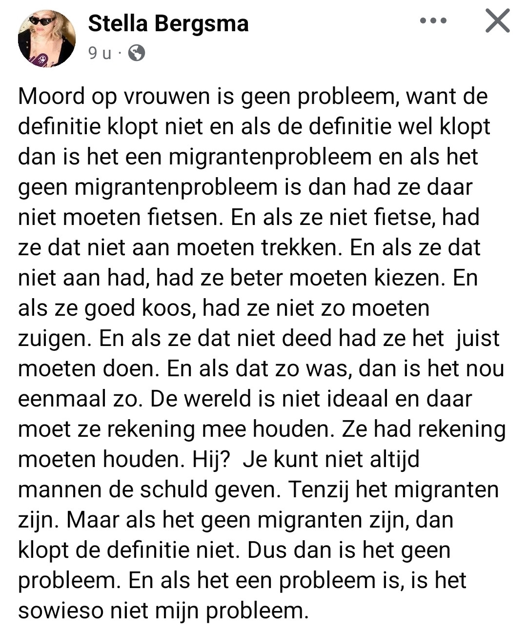 Stella Bergsma op FB

Moord Op vrouwen is geen probleem, want de
definitie klopt niet en als de definitie wel klopt
dan is het een migrantenprobleem en als het
geen migrantenprobleem is dan had ze daar
niet moeten fietsen.
En als ze niet fietste, had
ze dat niet aan moeten trekken. En als ze dat
niet aan had, had ze beter moeten kiezen. En
als ze goed koos, had ze niet zo moeten
zuigen. En als ze dat niet deed had ze het juist
moeten doen. En als dat zo was, dan is het nou
eenmaal zo.De wereld is niet ideaal en daar
moet ze rekening mee houden. Ze had rekening
moeten houden. Hij? Je kunt niet altijd
mannen de schuld geven. Tenzij het migranten
zijn. Maar als het geen migranten zijn, dan
klopt de definitie niet. Dus dan is het geen
probleem. En als het een probleem is, is het
sowieso niet mijn probleem.

