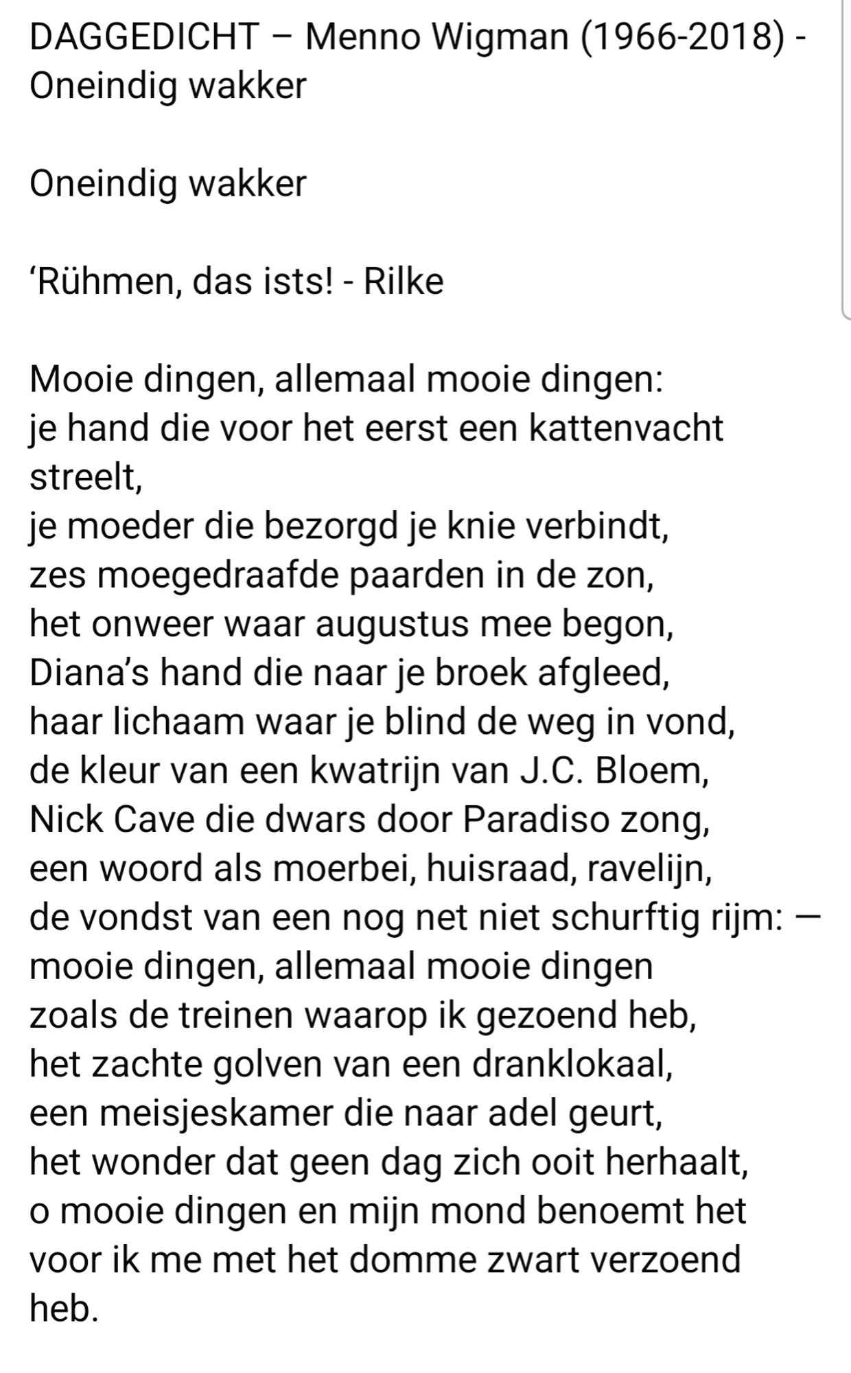 DAGGEDICHT - Menno Wigman (1966-2018) -  Oneindig wakker  
Oneindig wakker  
'Rühmen, das ists! - Rilke  
Mooie dingen, allemaal mooie dingen:  je hand die voor het eerst een kattenvacht  streelt,  
je moeder die bezorgd je knie verbindt,  zes moegedraafde paarden in de zon,  het onweer waar augustus mee begon,  Diana's hand die naar je broek afgleed  haar lichaam waar je blind de weg in vond,  de kleur van een kwatrijn van J.C. Bloem  Nick Cave die dwars door Paradiso zong,  een woord als moerbei, huisraad, ravelijn,  de vondst van een nog net niet schurftig rijm: -  mooie dingen, allemaal mooie dingen  zoals de treinen waarop ik gezoend heb,  het zachte golven van een dranklokaal,  een meisjeskamer die naar adel geurt,  het wonder dat geen dag zich ooit herhaalt,  o mooie dingen en mijn mond benoemt het  voor ik me met het domme zwart verzoend  heb.