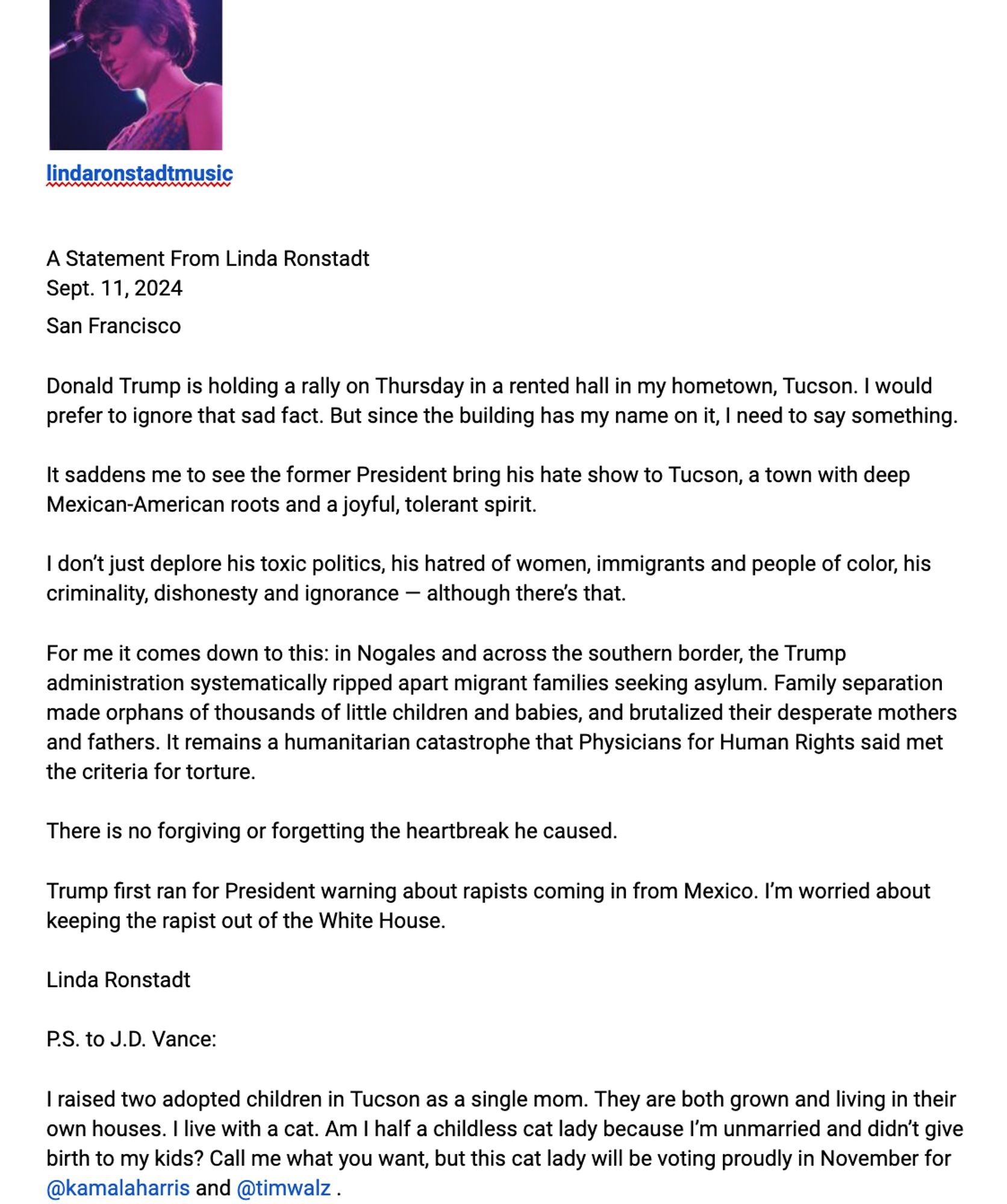 Statement From Linda Ronstadt Sept. 11, 2024 San Francisco
 Donald Trump is holding a rally on Thursday in a rented hall in my hometown, Tucson. I would prefer to ignore that sad fact. But since the building has my name on it, I need to say something.
 It saddens me to see the former President bring his hate show to Tucson, a town with deep Mexican-American roots and a joyful, tolerant spirit.
 I don't just deplore his toxic politics, his hatred of women, immigrants and people of color, his criminality, dishonesty and ignorance - although there's that.
 For me it comes down to this: in Nogales and across the southern border, the Trump administration systematically ripped apart migrant families seeking asylum. Family separation made orphans of thousands of little children and babies, and brutalized their desperate mothers and fathers. It remains a humanitarian catastrophe that Physicians for Human Rights said met the criteria for torture.
 There is no forgiving or forgetting the heartbr