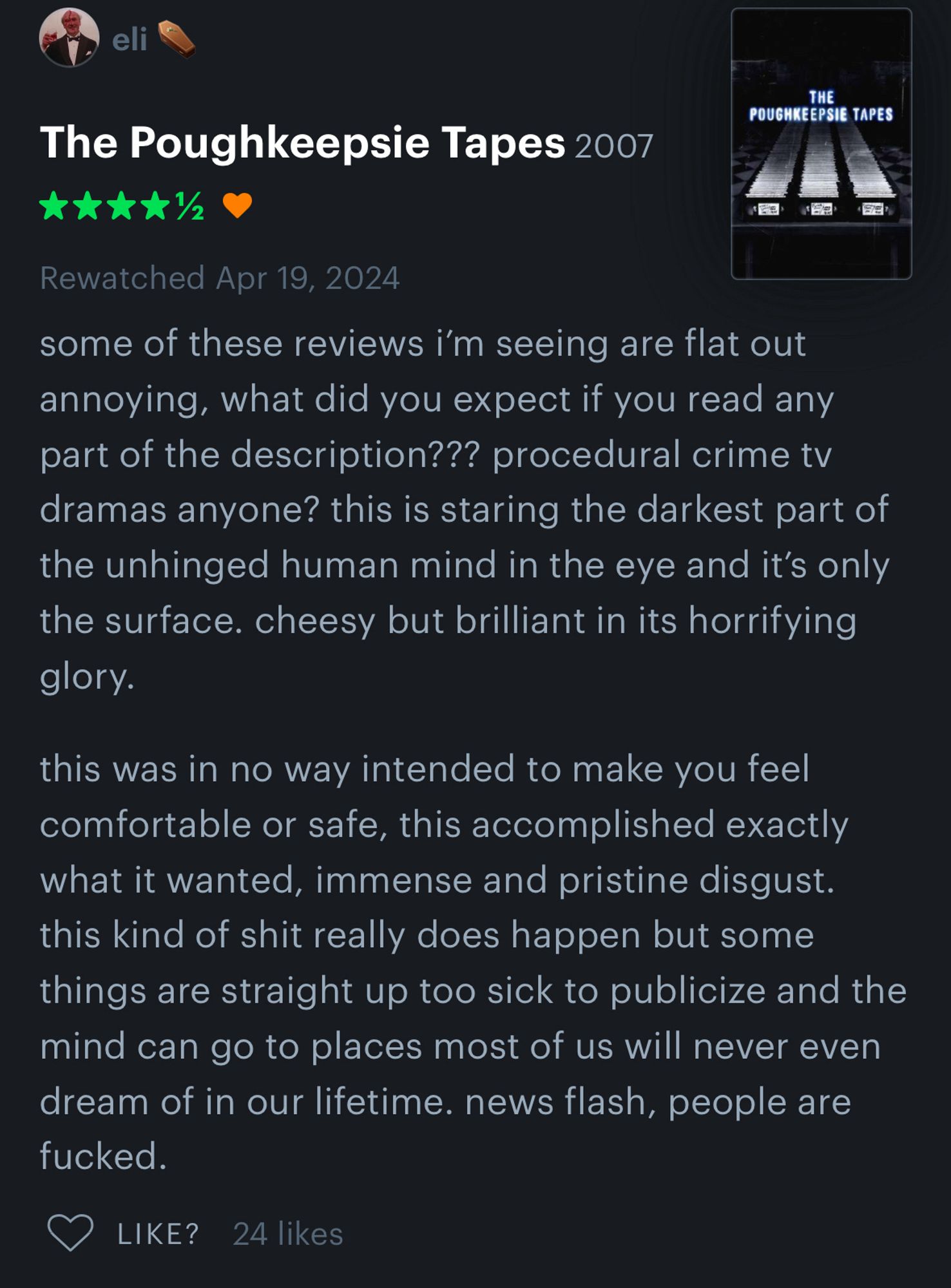 eli
THE
POUGHKEEPSIE TAPES
The Poughkeepsie Tapes 2007
Rewatched Apr 19, 2024
some of these reviews i'm seeing are flat out annoying, what did you expect if you read any part of the description??? procedural crime tv dramas anyone? this is staring the darkest part of the unhinged human mind in the eye and it's only the surface. cheesy but brilliant in its horrifying glory.
this was in no way intended to make you feel comfortable or safe, this accomplished exactly what it wanted, immense and pristine disgust. this kind of shit really does happen but some things are straight up too sick to publicize and the mind can go to places most of us will never even dream of in our lifetime. news flash, people are fucked.
LIKE? 24 likes