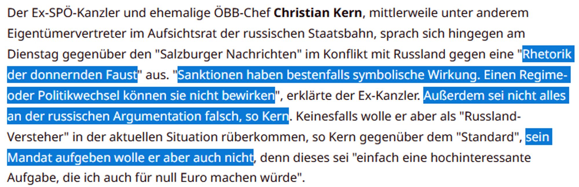 Der Ex-SPÖ-Kanzler und ehemalige ÖBB-Chef Christian Kern, mittlerweile unter anderem Eigentümervertreter im Aufsichtsrat der russischen Staatsbahn, sprach sich hingegen am Dienstag gegenüber den "Salzburger Nachrichten" im Konflikt mit Russland gegen eine "Rhetorik der donnernden Faust" aus. "Sanktionen haben bestenfalls symbolische Wirkung. Einen Regime- oder Politikwechsel können sie nicht bewirken", erklärte der Ex-Kanzler. Außerdem sei nicht alles an der russischen Argumentation falsch, so Kern. Keinesfalls wolle er aber als "Russland-Versteher" in der aktuellen Situation rüberkommen, so Kern gegenüber dem "Standard", sein Mandat aufgeben wolle er aber auch nicht, denn dieses sei "einfach eine hochinteressante Aufgabe, die ich auch für null Euro machen würde".