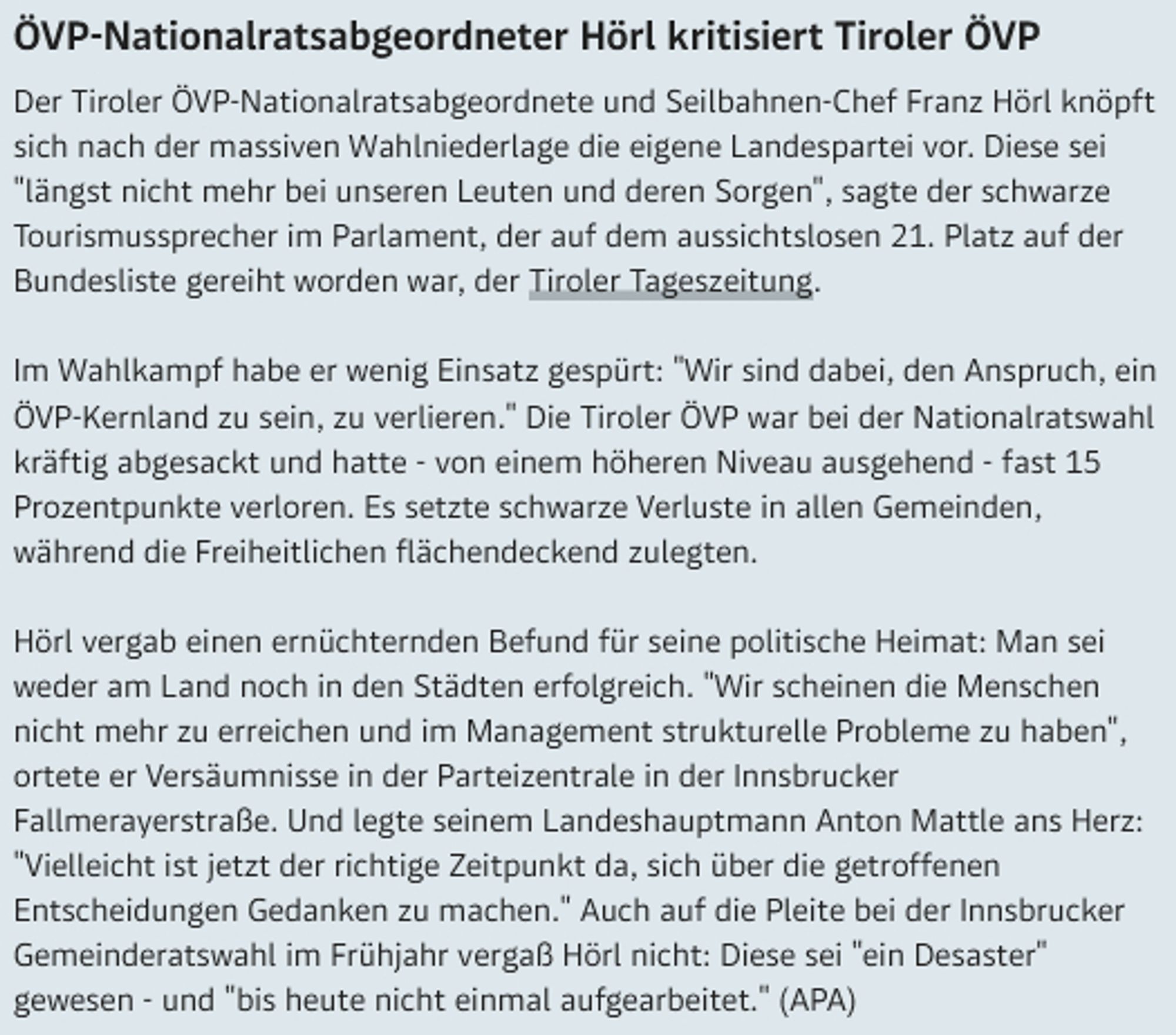 Der Tiroler ÖVP-Nationalratsabgeordnete und Seilbahnen-Chef Franz Hörl knöpft sich nach der massiven Wahlniederlage die eigene Landespartei vor. Diese sei "längst nicht mehr bei unseren Leuten und deren Sorgen", sagte der schwarze Tourismussprecher im Parlament, der auf dem aussichtslosen 21. Platz auf der Bundesliste gereiht worden war, der Tiroler Tageszeitung.

Im Wahlkampf habe er wenig Einsatz gespürt: "Wir sind dabei, den Anspruch, ein ÖVP-Kernland zu sein, zu verlieren." Die Tiroler ÖVP war bei der Nationalratswahl kräftig abgesackt und hatte - von einem höheren Niveau ausgehend - fast 15 Prozentpunkte verloren. Es setzte schwarze Verluste in allen Gemeinden, während die Freiheitlichen flächendeckend zulegten.

Hörl vergab einen ernüchternden Befund für seine politische Heimat: Man sei weder am Land noch in den Städten erfolgreich. "Wir scheinen die Menschen nicht mehr zu erreichen und im Management strukturelle Probleme zu haben", ortete er Versäumnisse in der Parteizentrale in