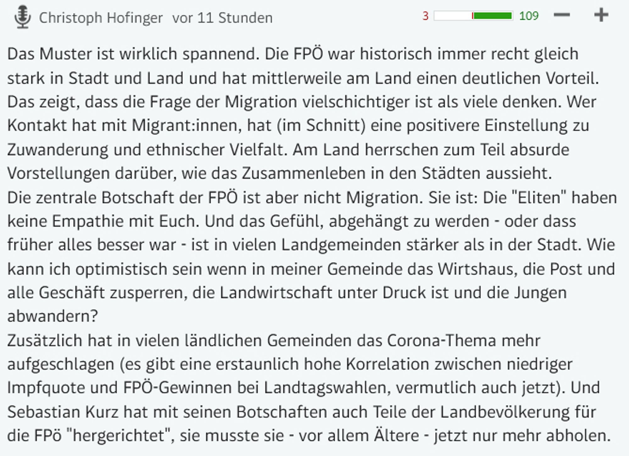 Das Muster ist wirklich spannend. Die FPÖ war historisch immer recht gleich stark in Stadt und Land und hat mittlerweile am Land einen deutlichen Vorteil.
Das zeigt, dass die Frage der Migration vielschichtiger ist als viele denken. Wer Kontakt hat mit Migrant:innen, hat (im Schnitt) eine positivere Einstellung zu Zuwanderung und ethnischer Vielfalt. Am Land herrschen zum Teil absurde Vorstellungen darüber, wie das Zusammenleben in den Städten aussieht.
Die zentrale Botschaft der FPÖ ist aber nicht Migration. Sie ist: Die "Eliten" haben keine Empathie mit Euch. Und das Gefühl, abgehängt zu werden - oder dass früher alles besser war - ist in vielen Landgemeinden stärker als in der Stadt. Wie kann ich optimistisch sein wenn in meiner Gemeinde das Wirtshaus, die Post und alle Geschäft zusperren, die Landwirtschaft unter Druck ist und die Jungen abwandern?
Zusätzlich hat in vielen ländlichen Gemeinden das Corona-Thema mehr aufgeschlagen (es gibt eine erstaunlich hohe Korrelation zwischen n