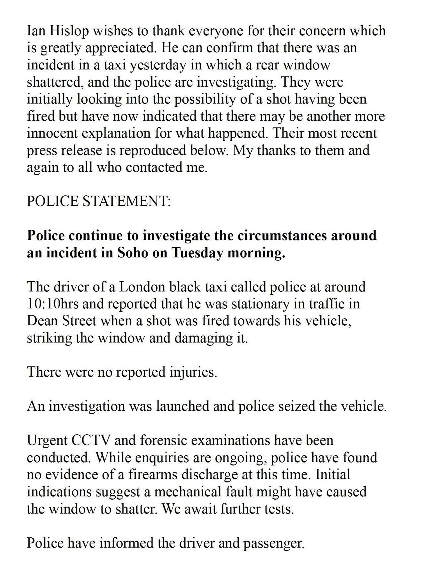 Ian Hislop wishes to thank everyone for their concern whichis greatly appreciated. He can confirm that there was an incident in a taxi yesterday in which a rear window
shattered, and the police are investigating. They were initially looking into the possibility of a shot having been fired but have now indicated that there may be another more innocent explanation for what happened. Their most recent press release is reproduced below. My thanks to them and again to all who contacted me.

POLICE STATEMENT:
Police continue to investigate the circumstances around an incident in Soho on Tuesday morning. The driver of a London black taxi called police at around 10:10hrs and reported that he was stationary in traffic in Dean Street when a shot was fired towards his vehicle, striking the window and damaging it. There were no reported injuries.
An investigation was launched and police seized the vehicle.
Urgent CCTV and forensic examinations have been conducted. While enquiries are ongoing