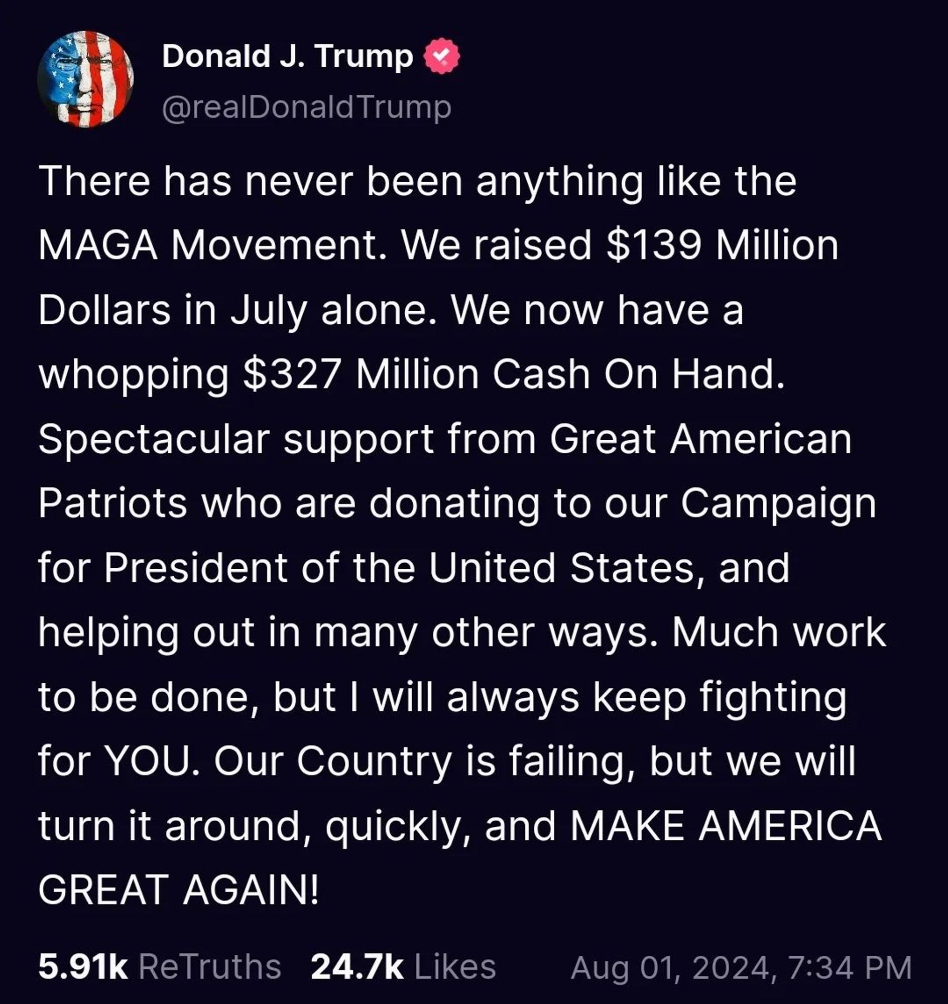 Trump Social post from Donald J. Trump (@realDonaldTrump)

There has never been anything like the MAGA Movement. We raised $139 Million Dollars in July alone. We now have a whopping $327 million Cash On Hand. Spectacular support from Great American Patriots who are donating to our Campaign for President of the United States, and helping out in many other ways. Much work to be done, but I will always keep fighting
for YOU. Our Country is failing, but we will turn it around, quickly, and MAKE AMERICA GREAT AGAIN!