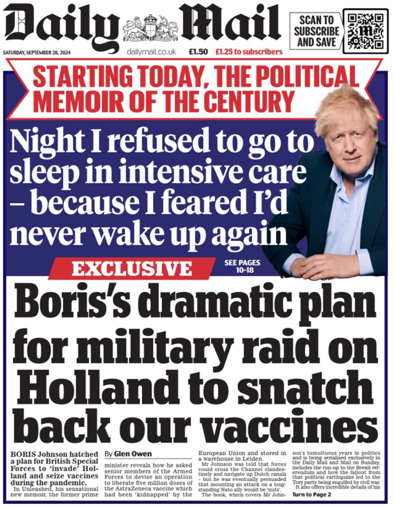 Daily Mail front page

SATURDAY, SEPTEMBER 28, 2024
 
STARTING TODAY, THE POLITICAL MEMOIR OF THE CENTURY

Night I refused to go to sleep in intensive care - because I feared I'd never wake up again
 
Boris's dramatic plan
for military raid on
Holland to snatch
back our vaccines 