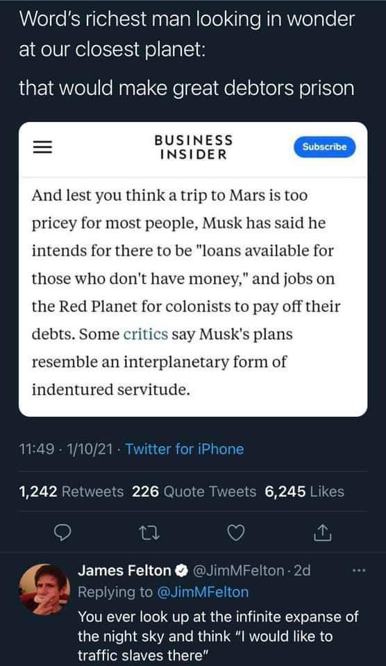 Tweet by James Felton (@JimMFelton) 

Word's richest man looking in wonder at our closest planet: that would make great debtors prison

BUSINESS INSIDER

And lest you think a trip to Mars is too pricey for most people, Musk has said he intends for there to be "loans available for those who don't have money," and jobs on the Red Planet for colonists to pay off their debts. Some critics say Musk's plans resemble an interplanetary form of indentured servitude.

Tweet by James Felton (@JimMFelton) Replying to @JimMFelton
 
You ever look up at the infinite expanse of the night sky and think "I would like to traffic slaves there". 