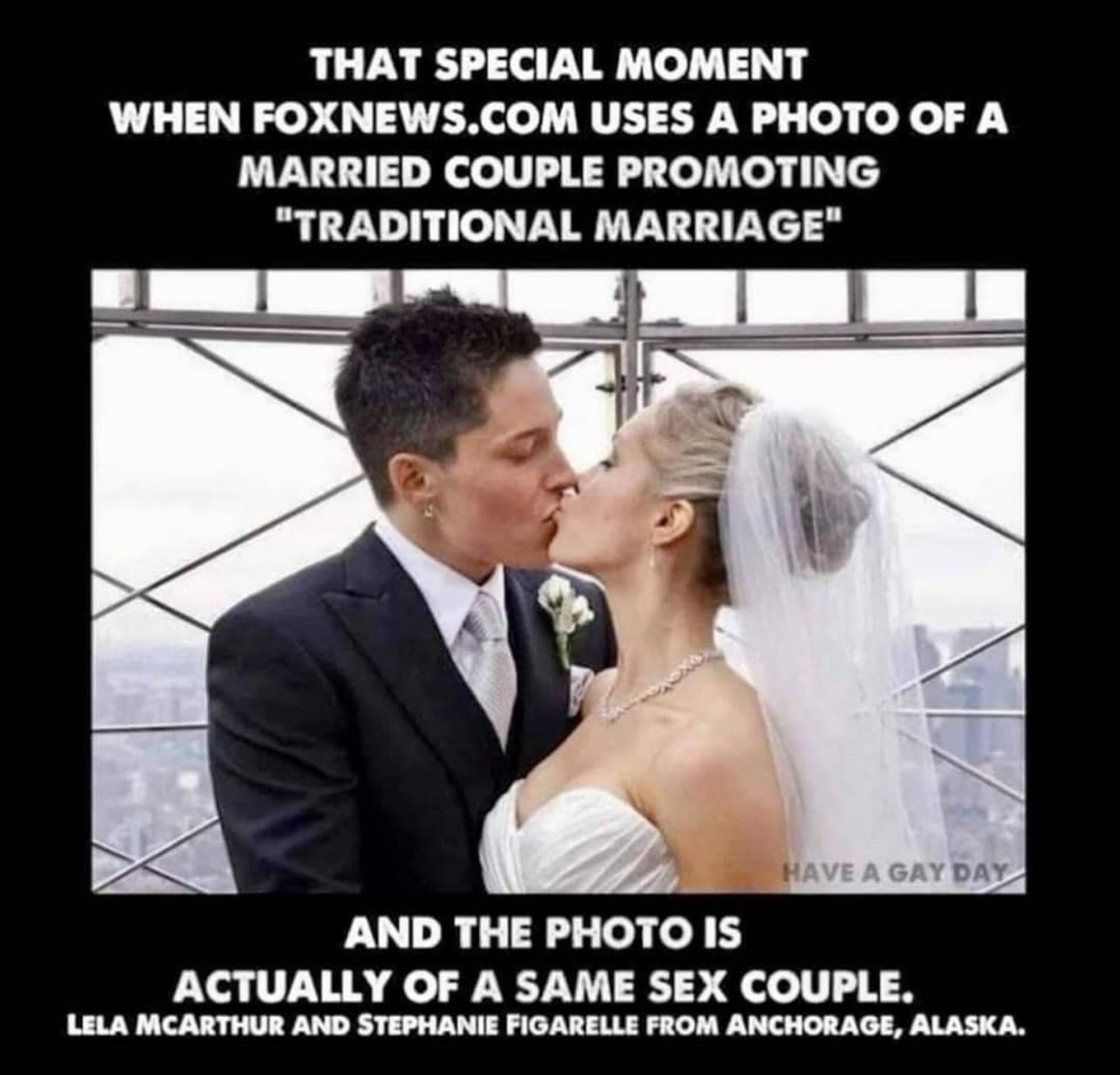 Image shows wedding couple kissing at the top of the Empire State Building, NY, with the caption

THAT SPECIAL MOMENT WHEN FOXNEWS.COM USES A PHOTO OF A MARRIED COUPLE PROMOTING
"TRADITIONAL MARRIAGE" AND THE PHOTO IS ACTUALLY OF A SAME SEX COUPLE.

LELA MCARTHUR AND STEPHANIE FIGARELLE FROM ANCHORAGE, ALASKA.