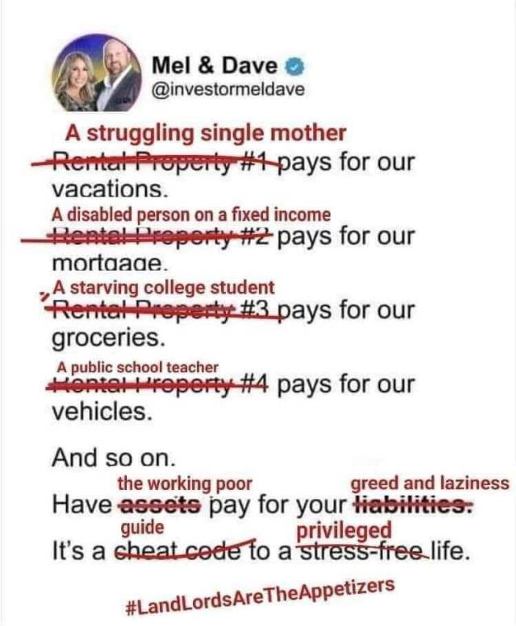 Mel & Dave o
 @investormeldave
 A struggling single mother
 Rental Property #1 pays for our
 vacations.
 A disabled person on a fixed income
 #ental reperty #2 pays for our
 mortaade.
 Atarin copesty i, pays for our
 groceries.
 Mopies to eperty #4 pays for our
 vehicles.
 And so on.
 the working poor
 greed and laziness
 Have assets pay for your liabilities:
 guide
 privileged
 It's a cheat code to a stress-free life.
 #LandLordsAreTheAppetizers