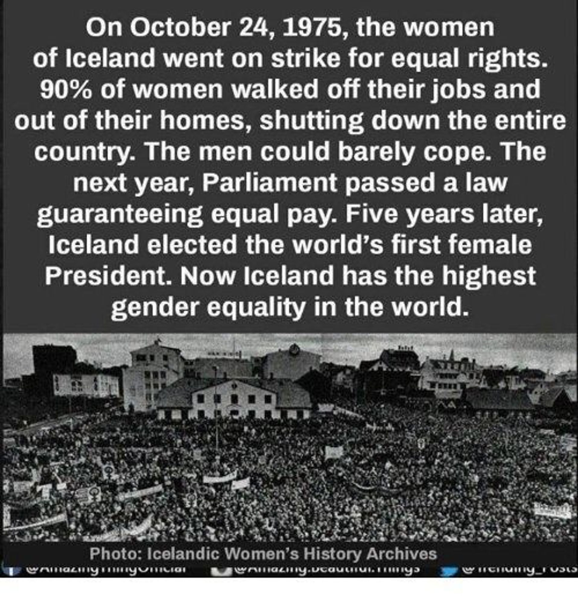 Image shows massive crowd of [mainly] women in Reykjavik, Iceland, and the caption:

On October 24, 1975, the women of Iceland went on strike for equal rights. 90% of women walked off their jobs and out of their homes, shutting down the entire country. The men could barely cope. The next year, Parliament passed a law guaranteeing equal pay. Five years later, Iceland elected the world's first female President. Now Iceland has the highest gender equality in the world.