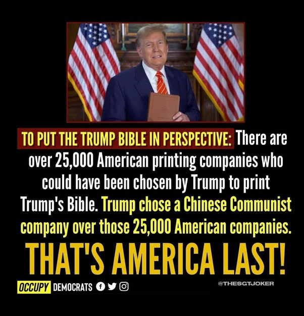 TO PUT THE TRUMP BIBLE IN PERSPECTIVE: There are
over 25,000 American printing companies who
could have been chosen by Trump to print Trump's Bible. Trump chose a Chinese Communist company over those 25,000 American companies.

THAT'S AMERICA LAST!