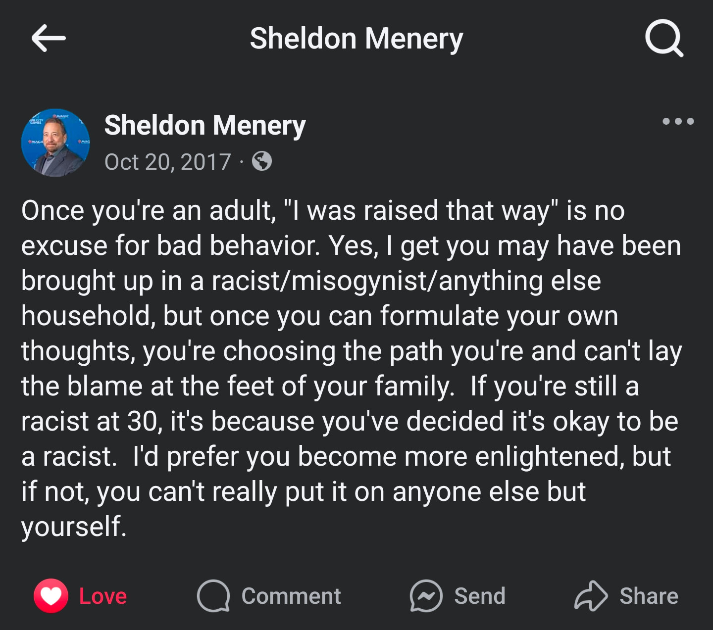 Public Facebook post from Sheldon Menery, dated 20 Oct 2017: "Once you're an adult, "I was raised that way" is no excuse for bad behavior. Yes, I get you may have been brought up in a racist/misogynist/anything else household, but once you can formulate your own thoughts, you're choosing the path you're and can't lay the blame at the feet of your family.  If you're still a racist at 30, it's because you've decided it's okay to be a racist.  I'd prefer you become more enlightened, but if not, you can't really put it on anyone else but yourself."