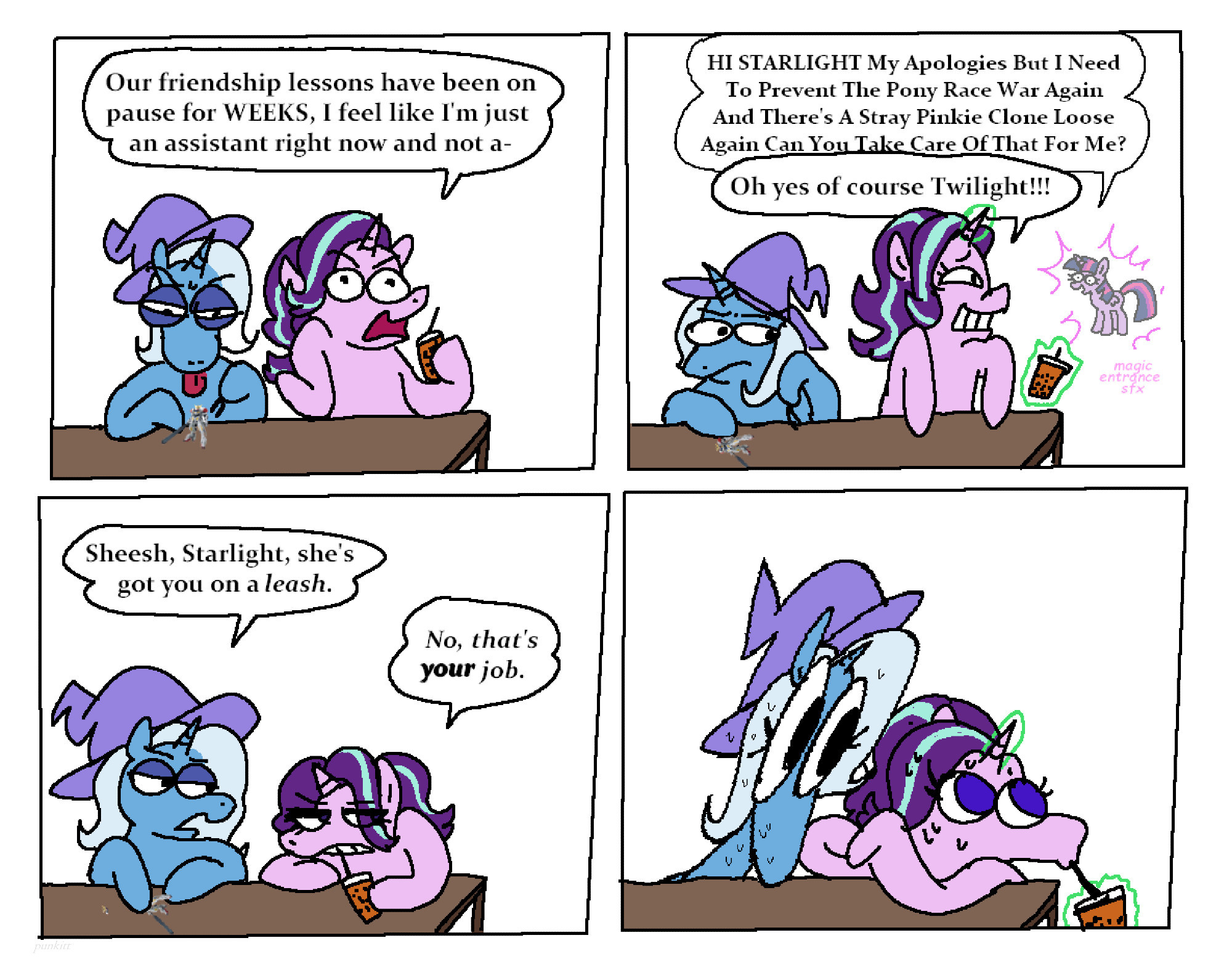 Starlight and Trixie are at a table together. Starlight is complaining. "Our friendship lessons have been on pause for WEEKS, I feel like I'm just an assistant right now and not a-" Twilight Sparkle appears. "Hi STARLIGHT My Apologies But I Need To Prevent the Pony Race War Again And There's A Stray Pinkie Clone Loose Again Can You Take Care Of That For Me?" "Oh yes, of course Twilight!" She disappears and Starlight goes back to complaining. Trixie says "Sheesh, Starlight, she's got you on a leash." Starlight replies "No, that's YOUR job." Trixie stares at Starlight shocked while Starlight looks away and takes a sip of her drink nervously.