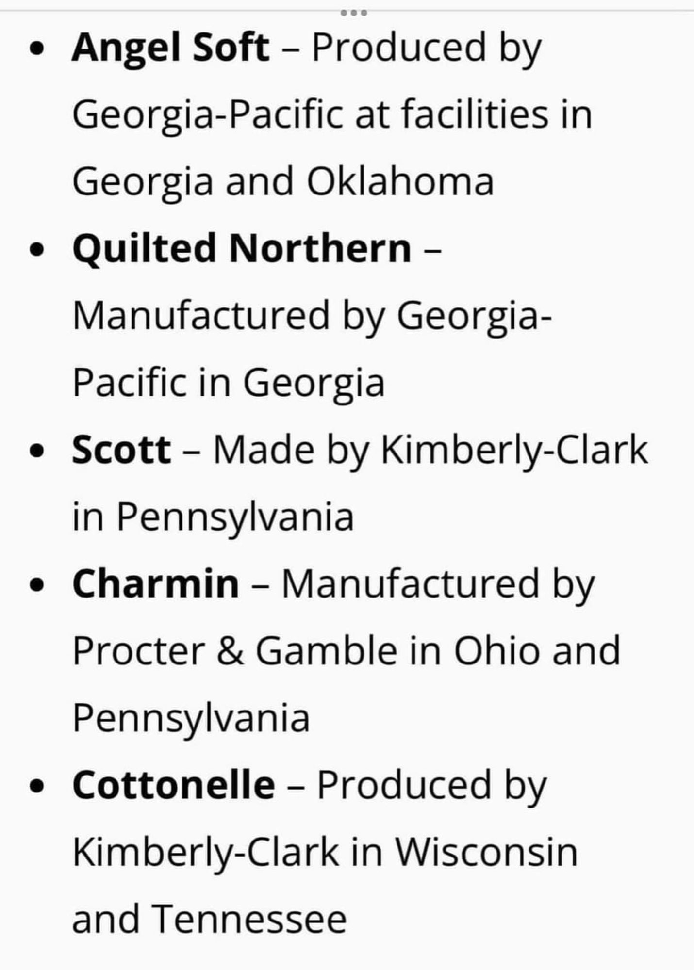 ...

• Angel Soft – Produced by

Georgia-Pacific at facilities in Georgia and Oklahoma

• Quilted Northern -

Manufactured by Georgia- Pacific in Georgia

• Scott - Made by Kimberly-Clark in Pennsylvania

• Charmin – Manufactured by Procter & Gamble in Ohio and Pennsylvania

• Cottonelle – Produced by Kimberly-Clark in Wisconsin and Tennessee