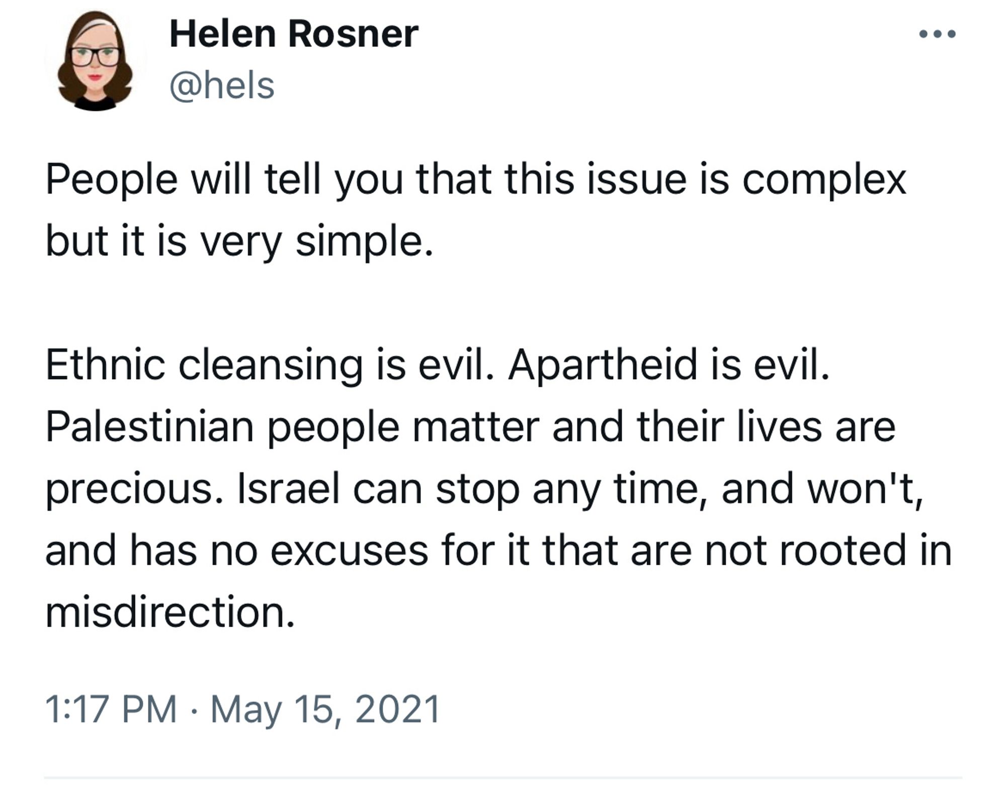 A post on Twitter/X from @hels, dated May 15, 2021: “People will tell you that this issue is complex but it is very simple.

Ethnic cleansing is evil. Apartheid is evil.
Palestinian people matter and their lives are precious. Israel can stop any time, and won't, and has no excuses for it that are not rooted in misdirection.”