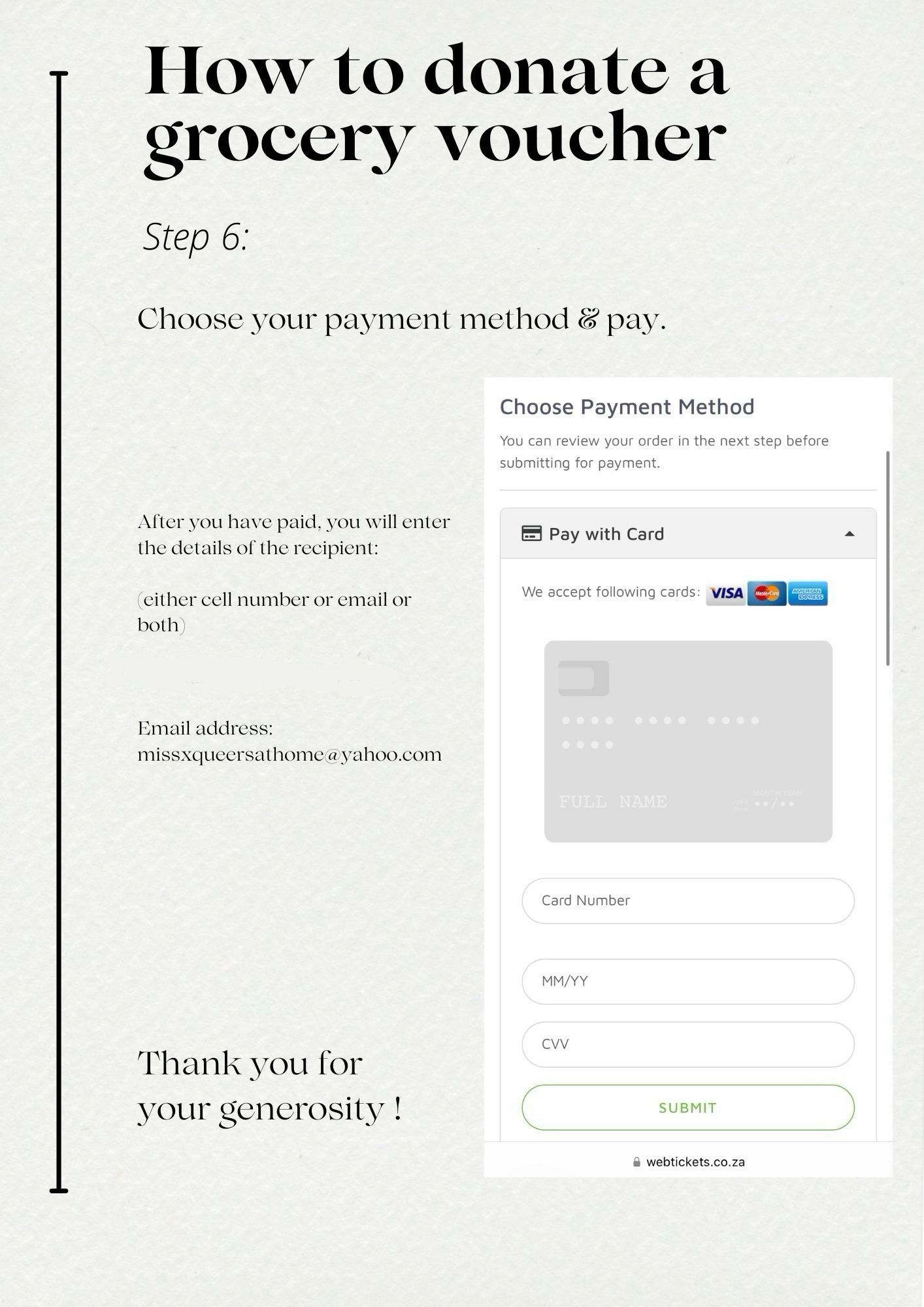 How to donate a grocery voucher
Step 6:
Choose your payment method & pay.
Choose Payment Method
You can review your order in the next step before submitting for payment.
After you have paid, you will enter the details of the recipient:
either cell number or email or both
- Pay with Card
We accept following cards:
VISA
Email address:
missxqueersathome@yahoo.com
NAME
Card Number
MM/YY
Thank you for your generosity