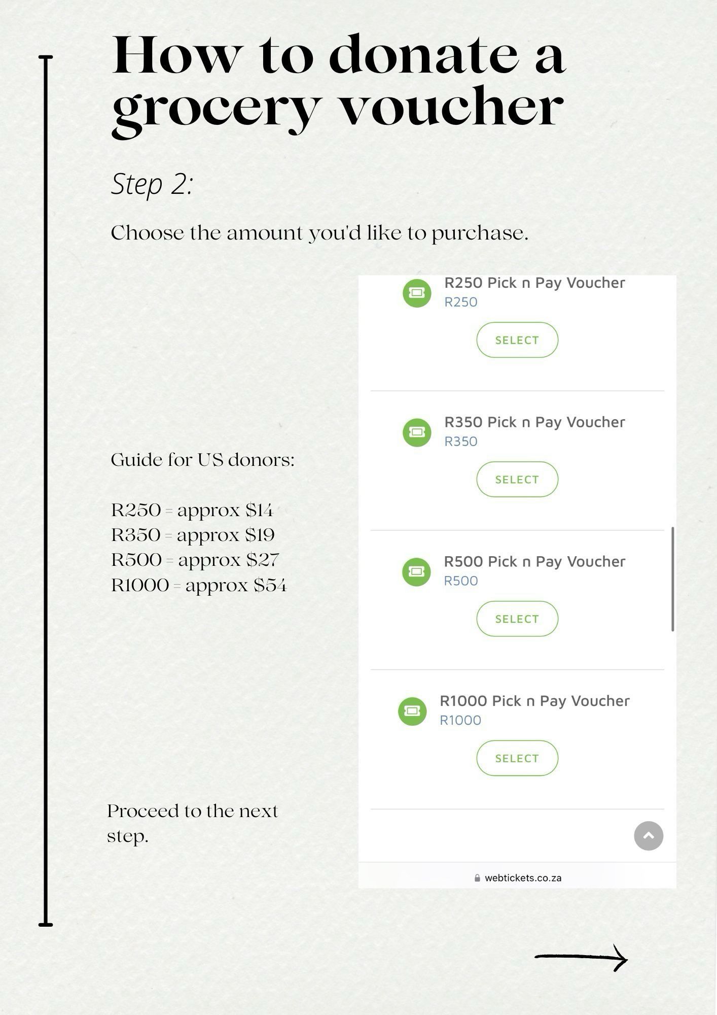 How to donate a grocery voucher
Step 2:
Choose the amount you'd like to purchase.
R250 Pick n Pay Voucher
R250
SELECT
R350 Pick n Pay Voucher
R350
Guide for US donors:
R250 - approx S14
R350 - approx $19
R500 - approx $27
R1000 - approx S54
SELECT
回
R500 Pick n Pay Voucher
R500
SELECT
回
R1000 Pick n Pay Voucher
R1000
SELECT
Proceed to the next