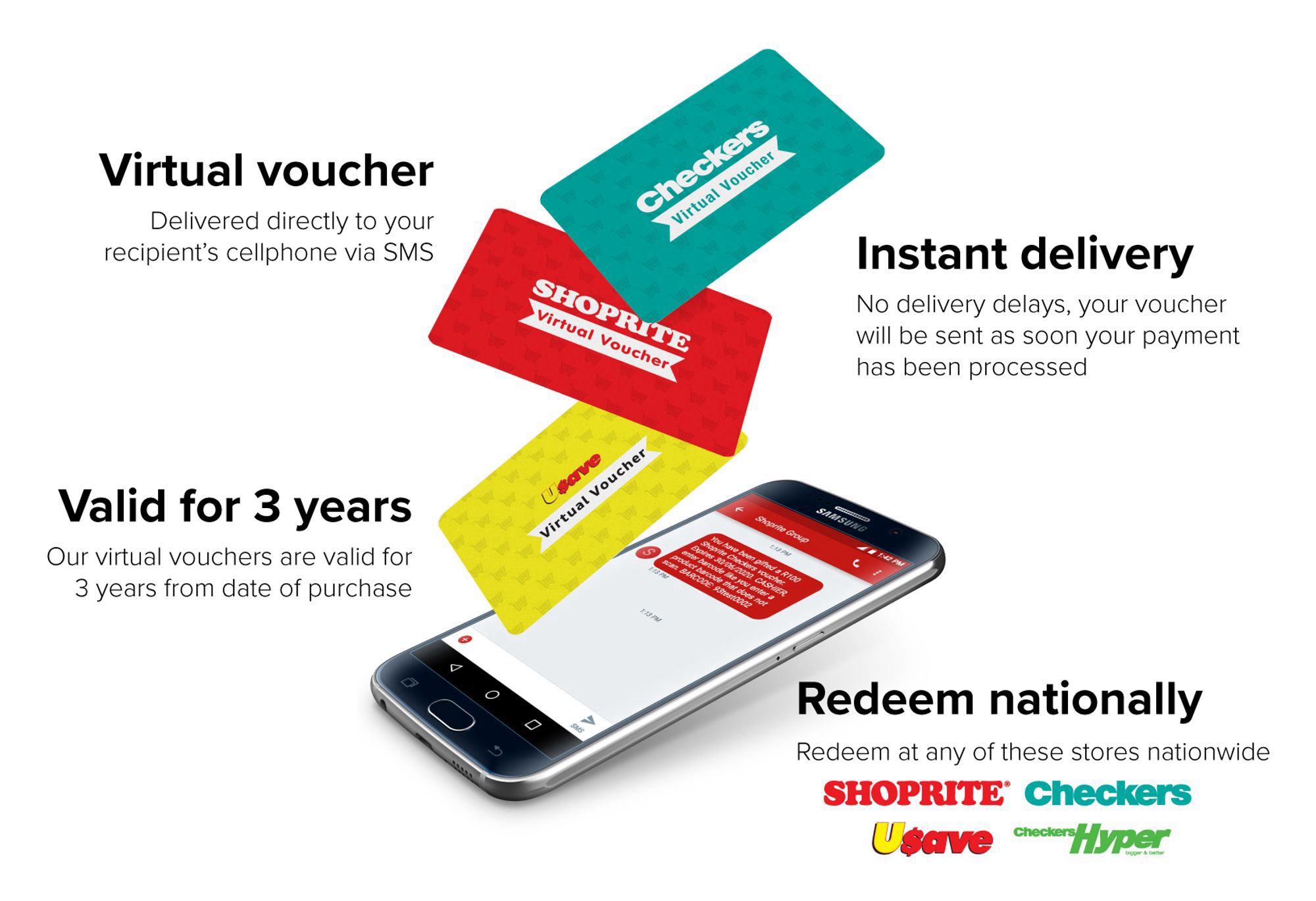 Virtual voucher
Delivered directly to your recipient's cellphone via SMS
Valid for 3 years
Our virtual vouchers are valid for 3 years from date of purchase
Checkers
Virtual Voucher
SHOPRITE
Virtual Voucher
Instant delivery
No delivery delays, your voucher will be sent as soon your payment has been processed
Virtual Voucher
Nant Stup
10 NAN
Redeem nationally
Redeem at any of these stores nationwide
SHOPRITE* Checkers
Usave
checkers/Hyper