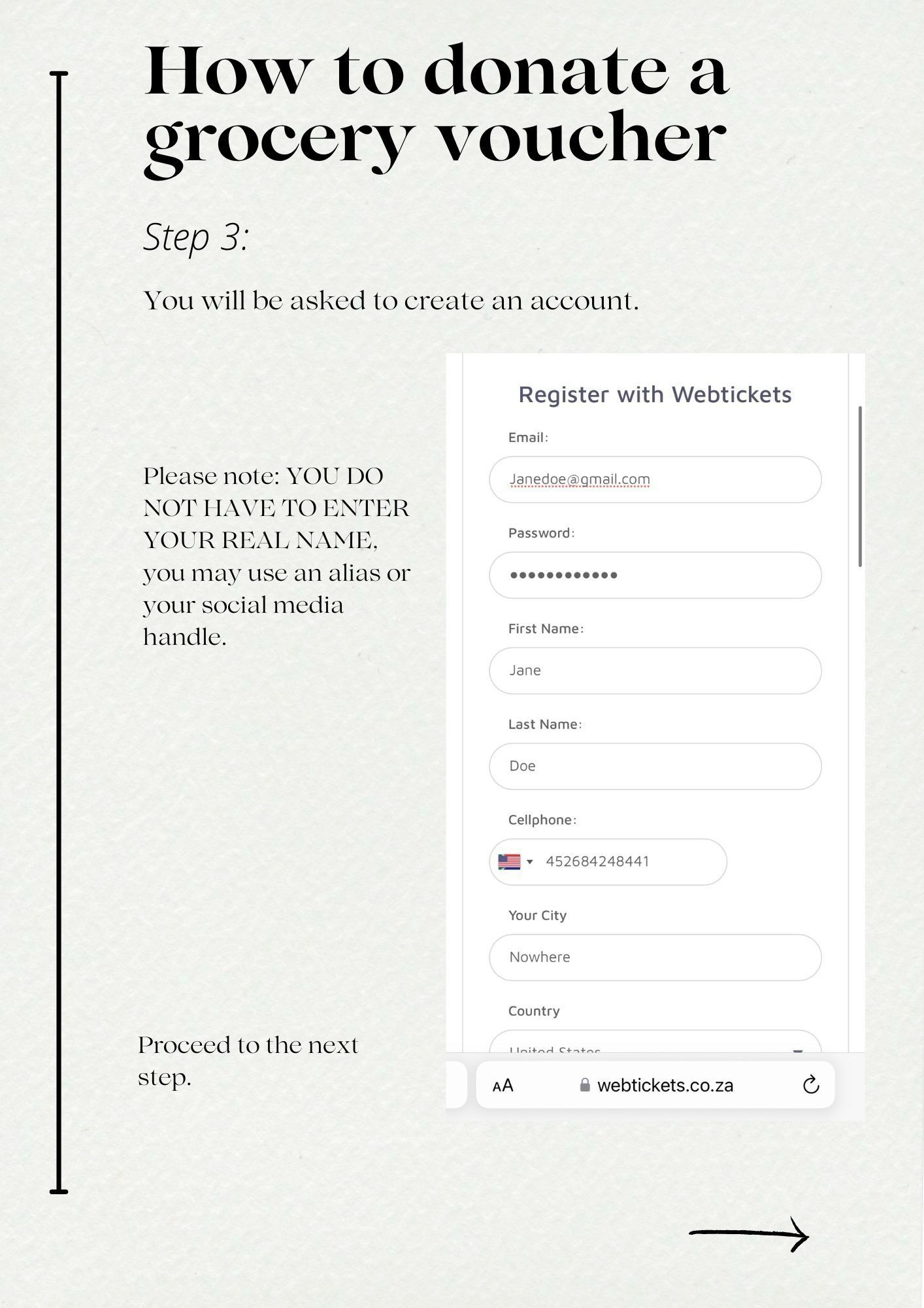 How to donate a grocery voucher
Step 3:
You will be asked to create an account.
Register with Webtickets
Email:
Janedoe@gmail.com
Please note: YOU DO NOT HAVE TO ENTER YOUR REAL NAME, you may use an alias or your social media handle.
Password:
First Name:
Jane
Last Name:
Doe
Cellphone:
• 452684248441|
Your City
Nowhere
Proceed to the next