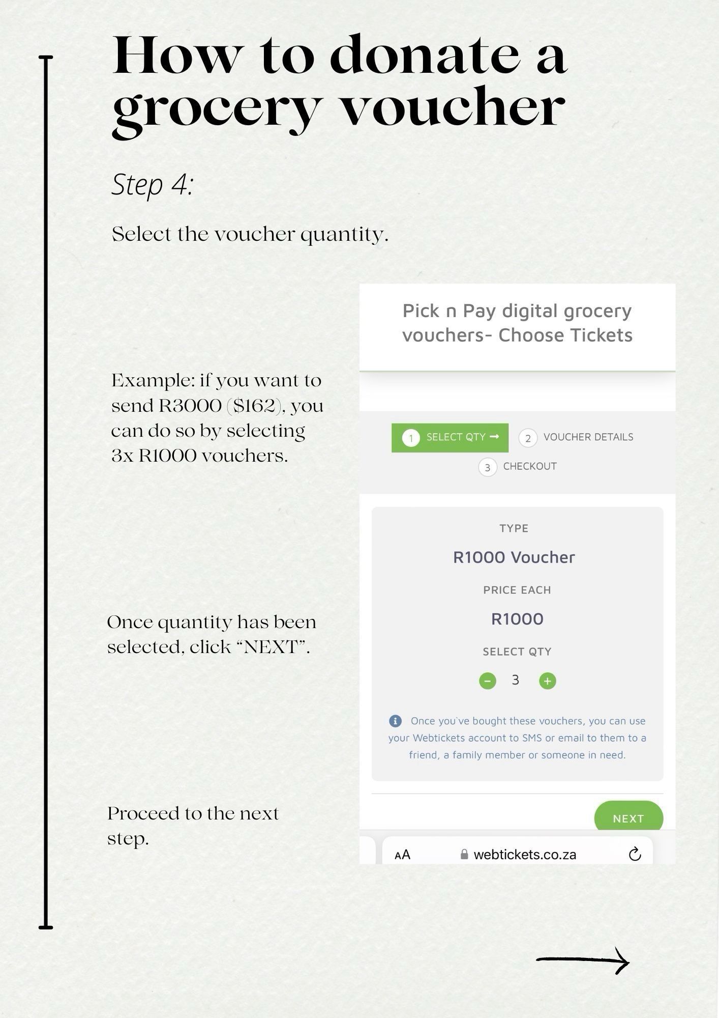 How to donate a grocery voucher
Step 4:
Select the voucher quantity.
Pick n Pay digital grocery vouchers- Choose Tickets
Example: if you want to send R3000 S162, you can do so by selecting 3x R1000 vouchers.
• SELECT QTY →
VOUCHER DETAILS
CHECKOUT
Once quantity has been selected, click "NEXT".
TYPE
R1000 Voucher
PRICE EACH
R1000
SELECT QTY


Once you've bought these vouchers, you can use your Webtickets account to SMS or email to them to a friend, a family member or someone in need.

Proceed to the next