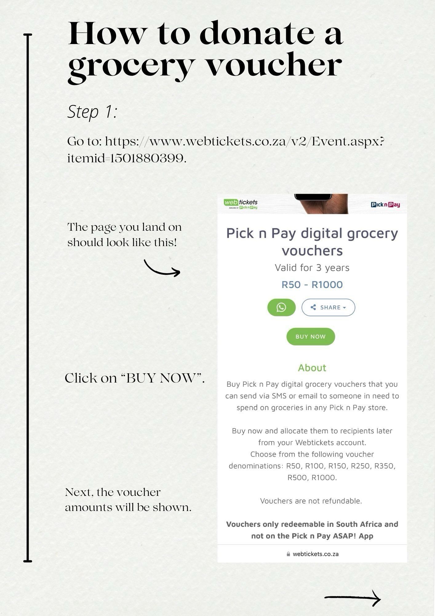 How to donate a grocery voucher
Step 1:
Go to: https://www.webtickets.co.za/v2/Event.aspx?
itemid 1501880399.
web tickets
Pickn Play
The page you land on should look like this!
Pick n Pay digital grocery vouchers
Valid for 3 years
R50 - R1000


BUY NOW
Click on "BUY NOW".
Next, the voucher amounts will be shown.