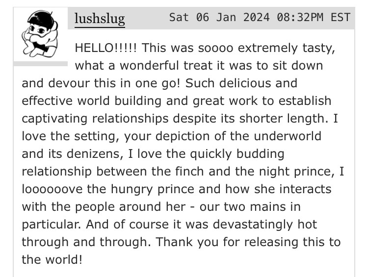 user lushslug writes “HELLO!!!!! This was soooo extremely tasty, what a wonderful treat it was to sit down and devour this in one go! Such delicious and effective world building and great work to establish captivating relationships despite its shorter length. I love the setting, your depiction of the underworld and its denizens, I love the quickly budding relationship between the finch and the night prince, I loooooove the hungry prince and how she interacts with the people around her - our two mains in particular. And of course it was devastatingly hot through and through. Thank you for releasing this to the world!”