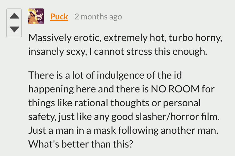 user puck writes “Massively erotic, extremely hot, turbo horny, insanely sexy, I cannot stress this enough. 

There is a lot of indulgence of the id happening here and there is NO ROOM for things like rational thoughts or personal safety, just like any good slasher/horror film. Just a man in a mask following another man. What's better than this?”