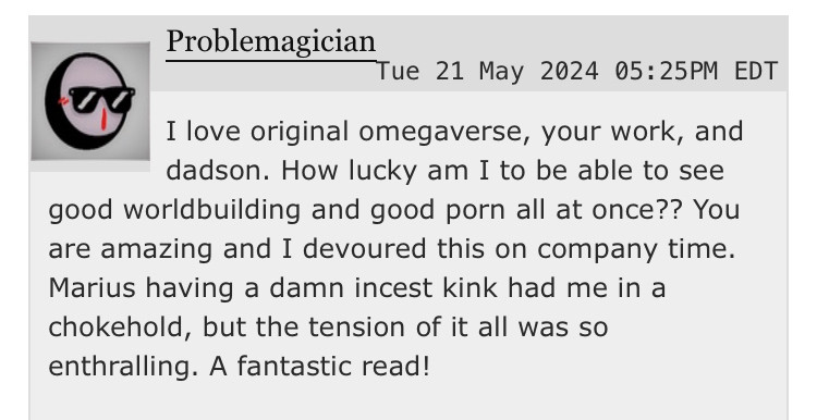 user problemagician writes “I love original omegaverse, your work, and dadson. How lucky am I to be able to see good worldbuilding and good porn all at once?? You are amazing and I devoured this on company time. Marius having a damn incest kink had me in a chokehold, but the tension of it all was so enthralling. A fantastic read!”