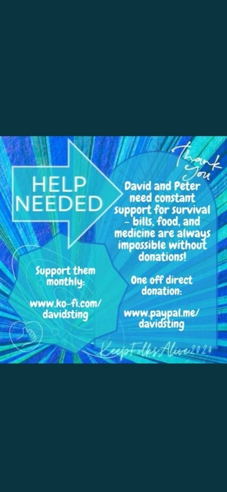 Image is a square graphic alerting to a mutual aid need in the theme of a blue starburst shape overlaid with stylised line graphics of the eye of Horus and an orrery. At the top left, sharp white capitals in an aqua, right-pointing arrow-shaped banner say ‘help needed’. Below this, on the left, is an aqua, octagonal-shaped text box with text inside it says 'Support them monthly: www.ko-fi.com/davidsting'. It overlaps a large, arched sky-blue text box that fills the centre and right of the image, containing text that says 'David and Peter need constant support for survival - bills, food, and medicine are always impossible without donations. One-off direct donation: www.paypal.me/davidsting'. At the top right, just above the arched banner is faded white script that says ‘thank you’. There is also a small line-drawn aqua heart with a thumbs up symbol in the bottom left corner. In the bottom right corner, neon aqua writing says ‘Keep Folks Alive 2024’.