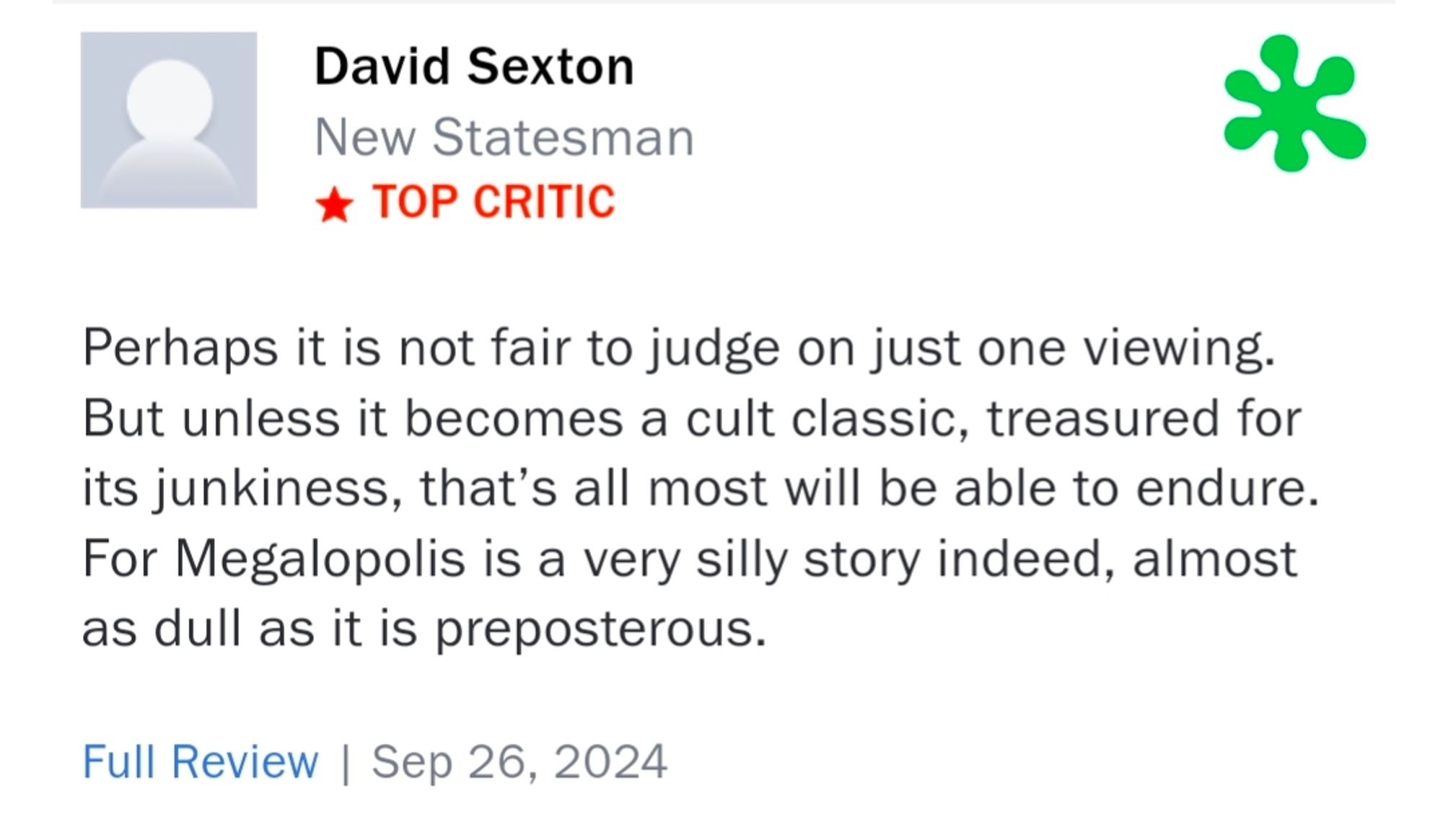 David Sexton
New Statesman
TOP CRITIC

Perhaps it is not fair to judge on just one viewing. But unless it becomes a cult classic, treasured for its junkiness, that's all most will be able to endure. For Megalopolis is a very silly story indeed, almost as full as it is preposterous.