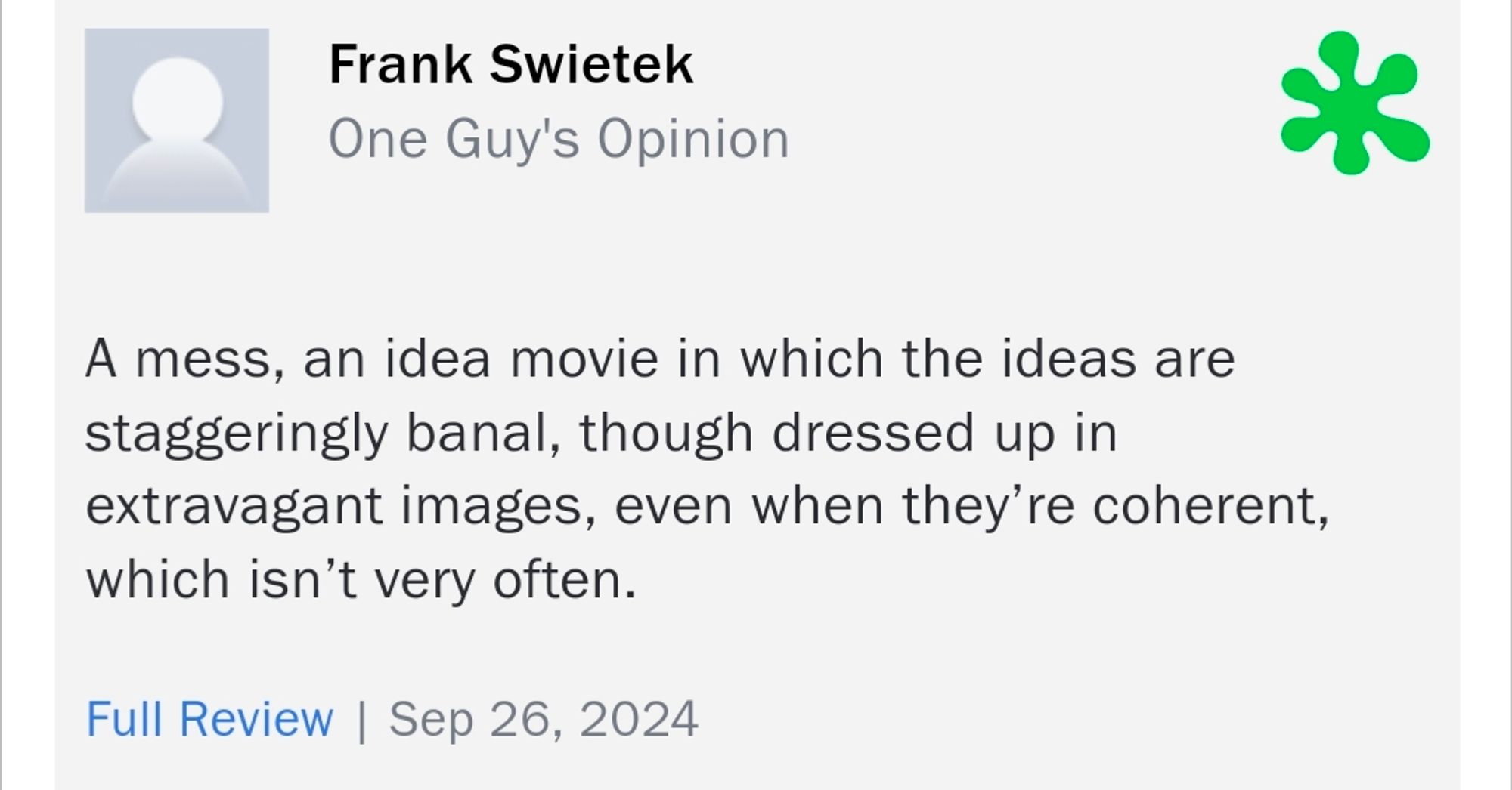 Frank Swietek
One Guy's Opinion

A mess, an idea movie in which the ideas are staggeringly banal, though dressed up in extravagant images, even when they're coherent, which isn't very often.