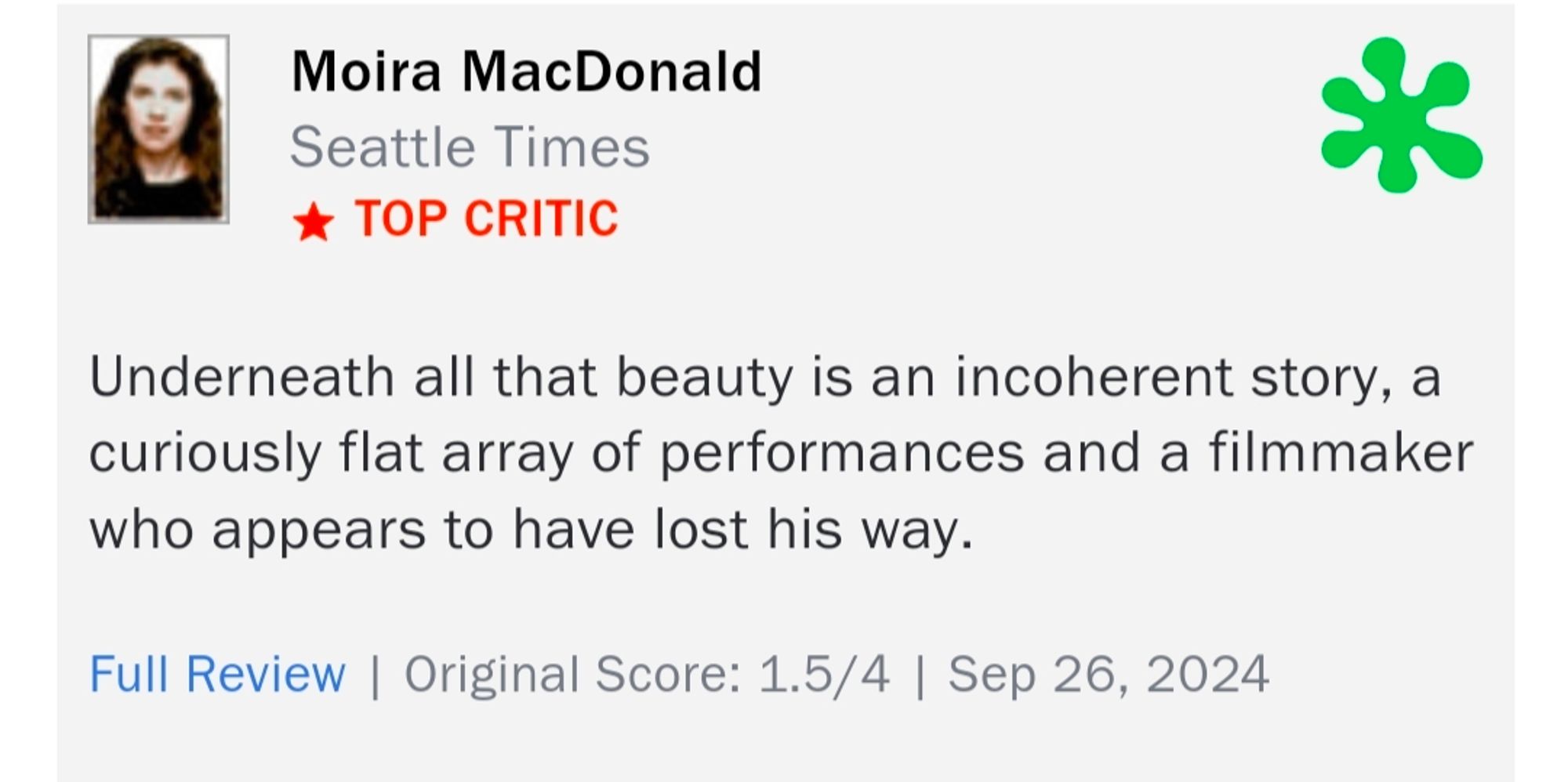 Moira MacDonald
Seattle Times
TOP CRITIC

Underneath all that beauty is an incoherent story, a curiously flat array of performances and a filmmaker who appears to have lost his way.

Original Score: 1.5/4 | Sep 26, 2024