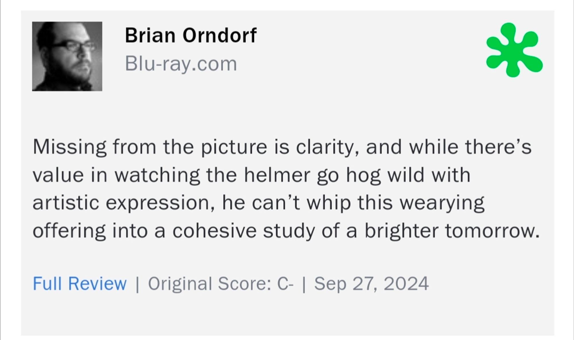 Brian Orndorf
Blu-ray.com

Missing from the picture is clarity, and while there's value in watching the helmer go hog wild with artistic expression, he can't whip this wearying offering into a cohesive study of a brighter tomorrow.

Full Review | Original Score: C- | Sep 27, 2024