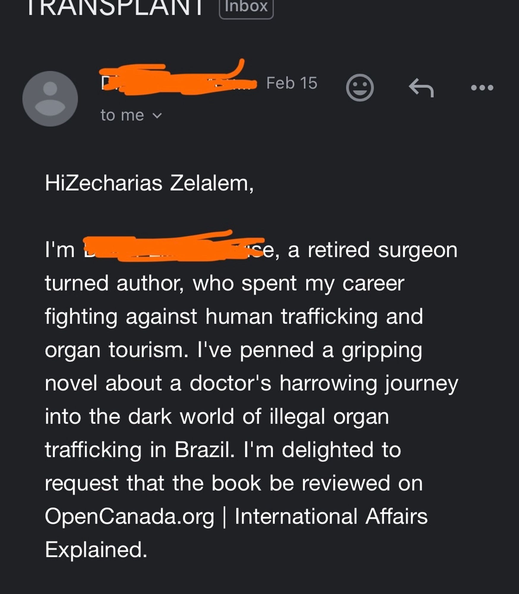 HiZecharias Zelalem,

I'm (censored), a retired surgeon turned author, who spent my career fighting against human trafficking and organ tourism. I've penned a gripping novel about a doctor's harrowing journey into the dark world of illegal organ trafficking in Brazil. I'm delighted to request that the book be reviewed on OpenCanada.org | International Affairs Explained.